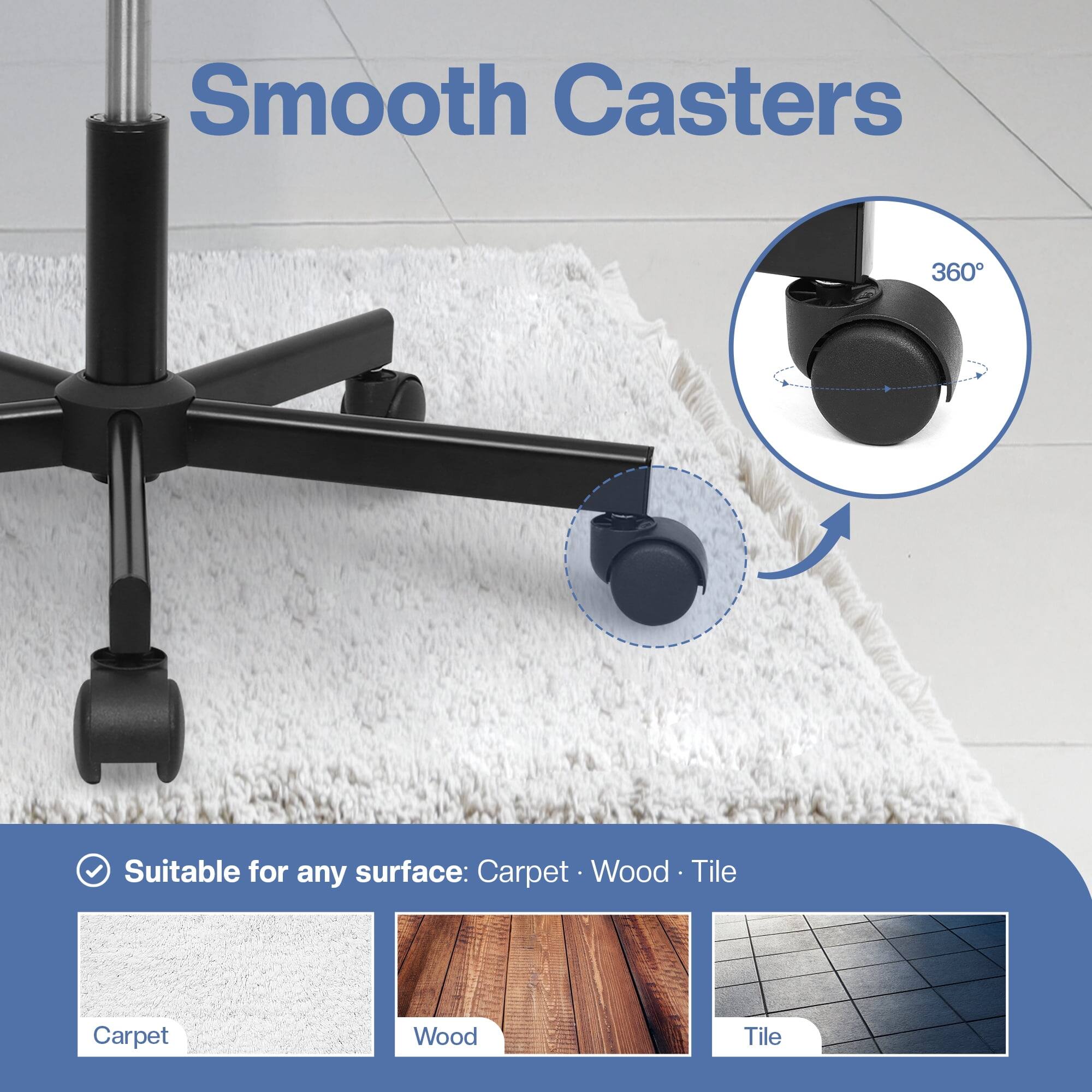Smooth Casters 360°

Suitable for any surface: Carpet, Wood, Tile
