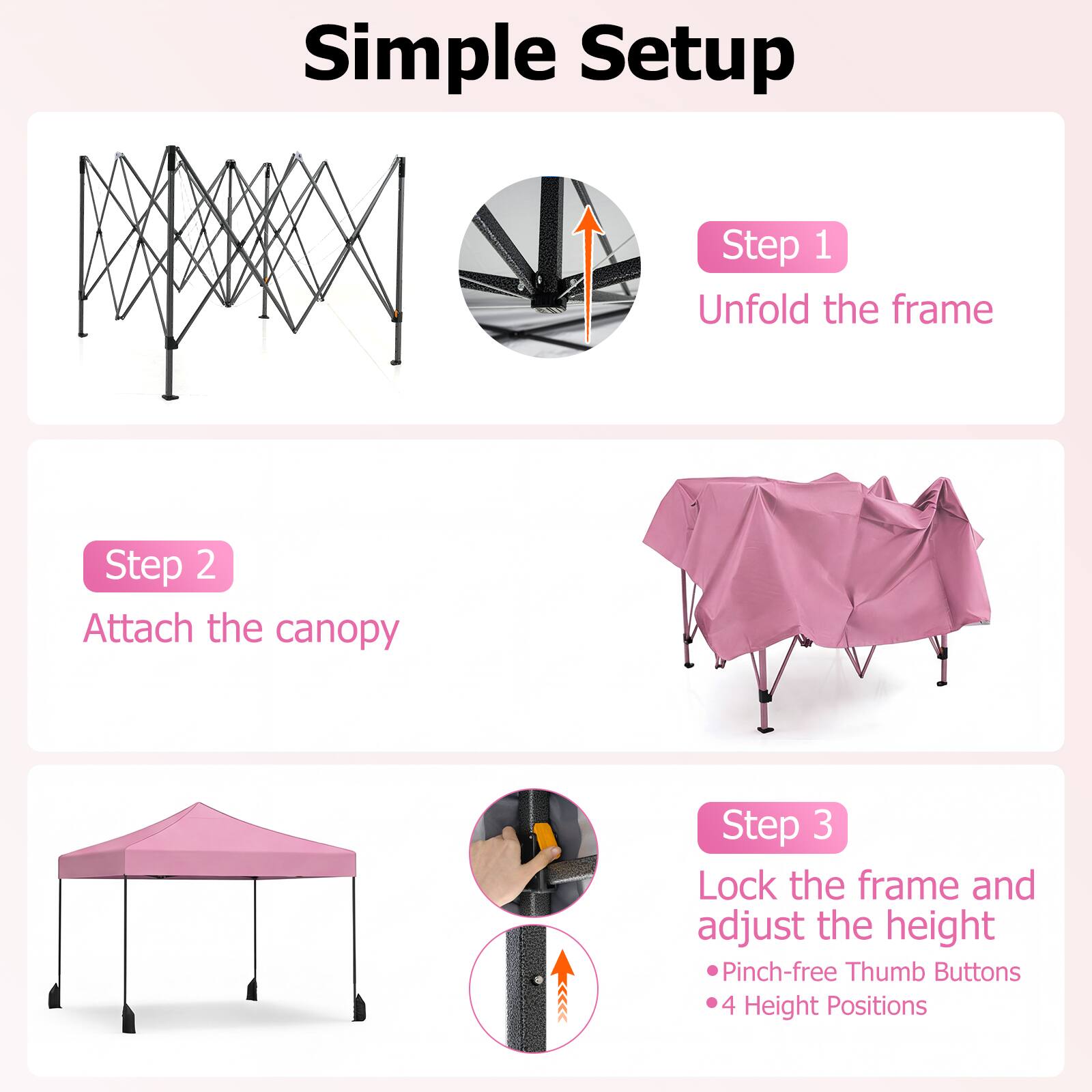 Simple Setup

Step 1  
Unfold the frame

Step 2  
Attach the canopy

Step 3  
Lock the frame and adjust the height  
- Pinch-free Thumb Buttons  
- 4 Height Positions
