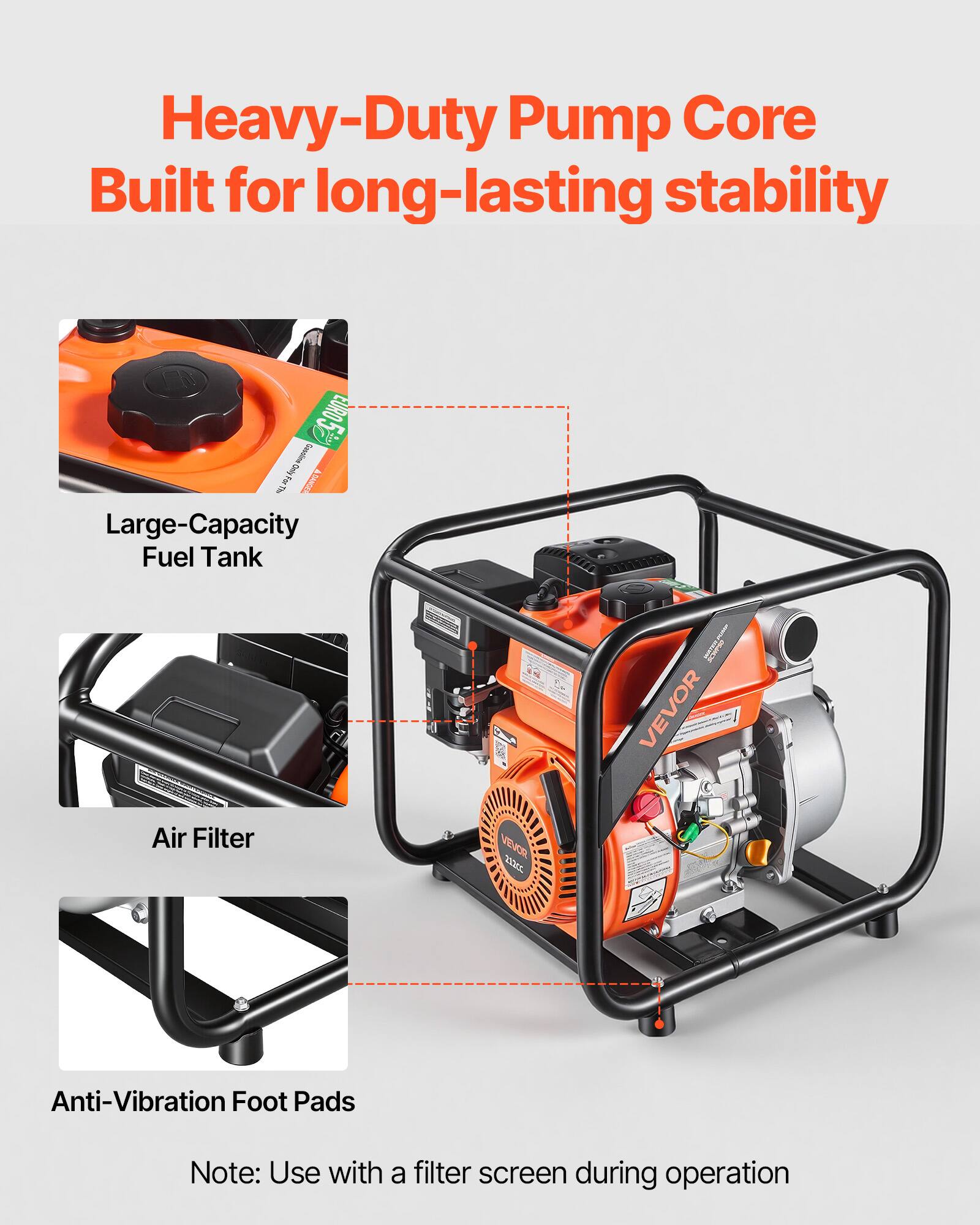 Heavy-Duty Pump Core Built for long-lasting stability

- Large-Capacity Fuel Tank
- Air Filter
- Anti-Vibration Foot Pads

Note: Use with a filter screen during operation
