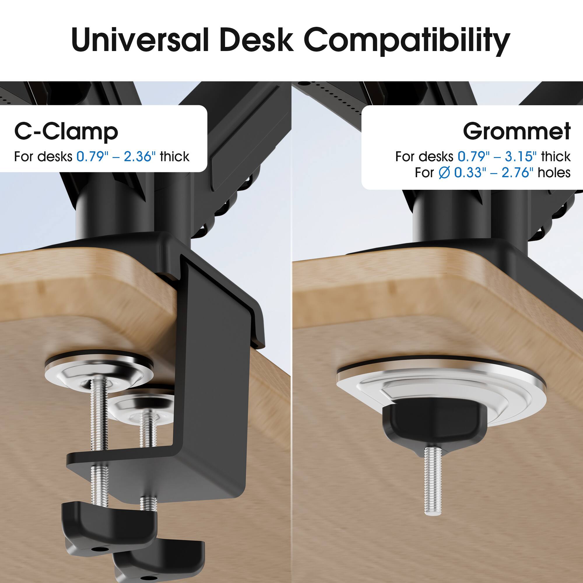 Universal Desk Compatibility

C-Clamp
For desks 0.79" - 2.36" thick

Grommet
For desks 0.79" - 3.15" thick
For 0.33" - 2.76" holes