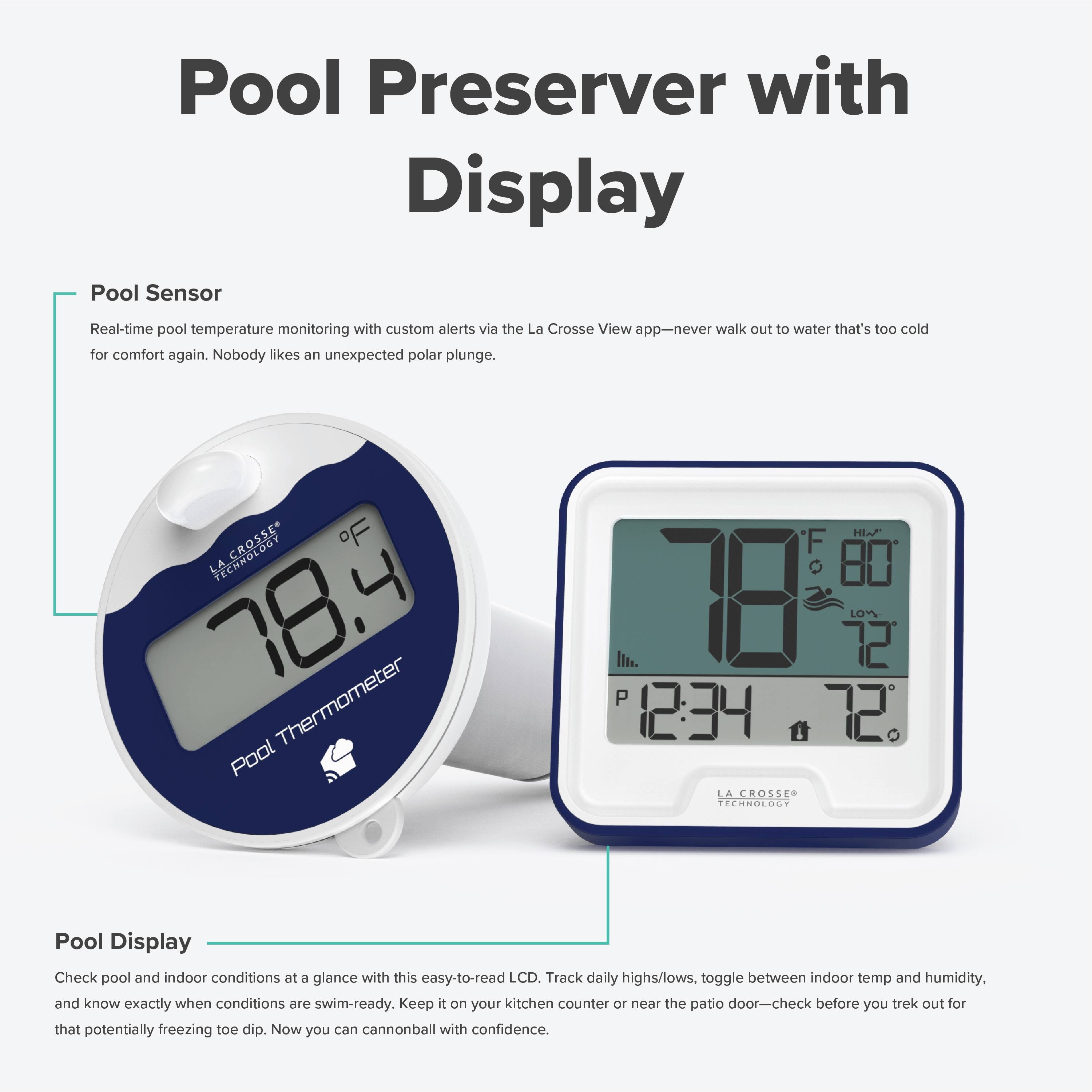 Pool Preserver with Display

Pool Sensor
Real-time pool temperature monitoring with custom alerts via the La Crosse View app—never walk out to water that's too cold for comfort again. Nobody likes an unexpected polar plunge.

Pool Display
Check pool and indoor conditions at a glance with this easy-to-read LCD. Track daily highs/lows, toggle between indoor temp and humidity, and know exactly when conditions are swim-ready. Keep it on your kitchen counter or near the patio door—check before you trek out for that potentially freezing toe dip. Now you can cannonball with confidence.