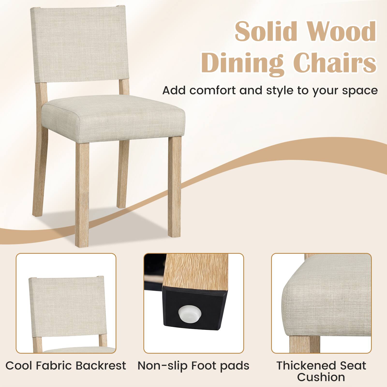 Solid Wood Dining Chairs  
Add comfort and style to your space  

Cool Fabric Backrest  
Non-slip Foot pads  
Thickened Seat Cushion