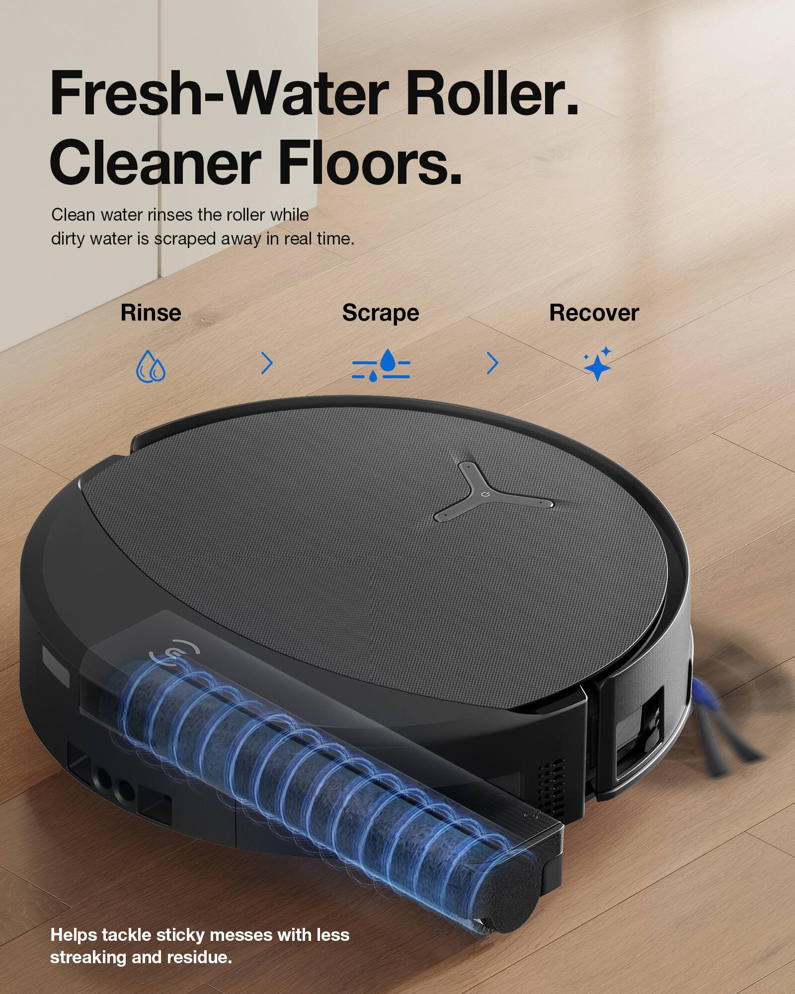 Fresh-Water Roller. Cleaner Floors.  
Clean water rinses the roller while dirty water is scraped away in real time.  
Rinse Scrape Recover  
Helps tackle sticky messes with less streaking and residue.