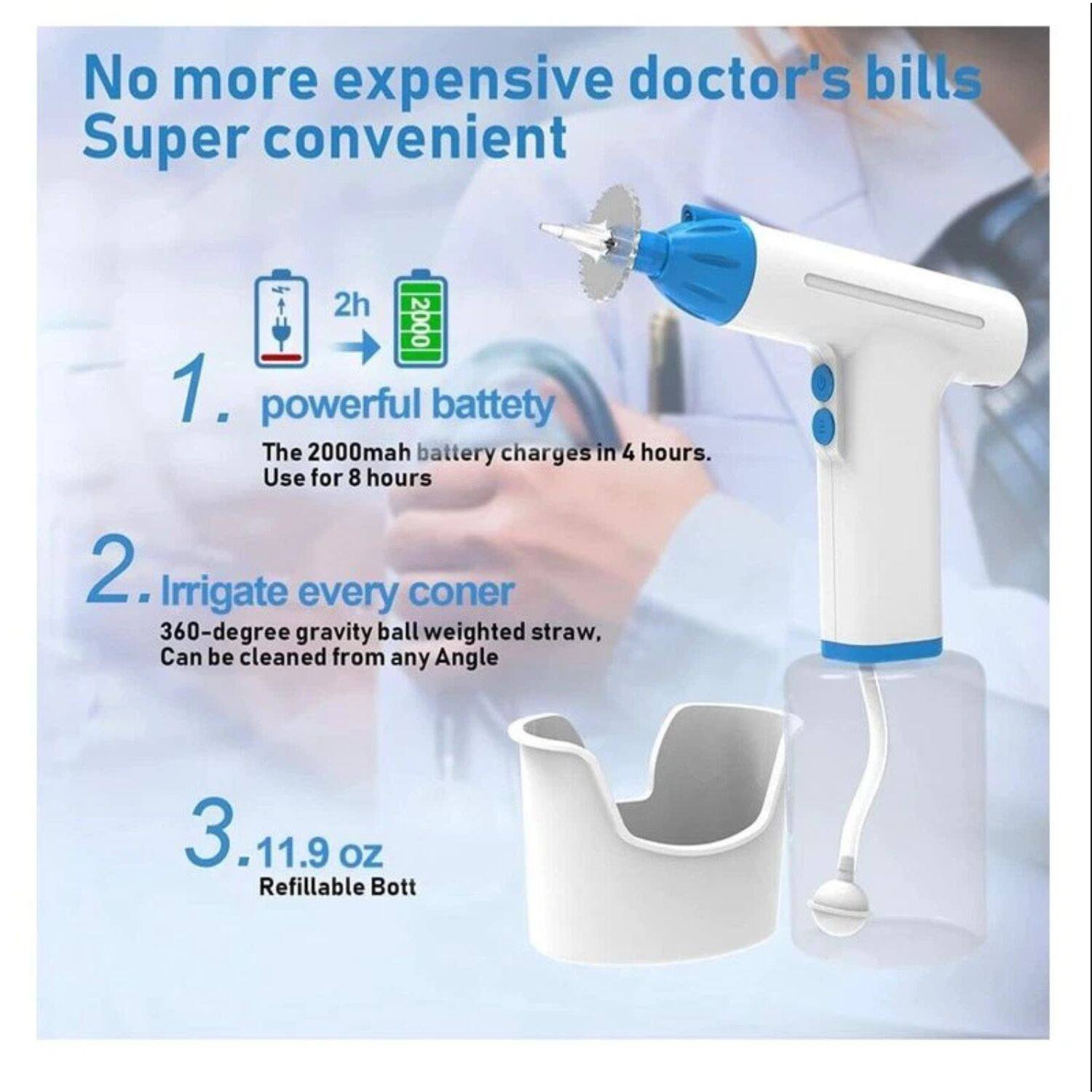 No more expensive doctor's bills  
Super convenient  

1. Powerful battery  
The 2000mAh battery charges in 4 hours. Use for 8 hours  

2. Irrigate every corner  
360-degree gravity ball weighted straw. Can be cleaned from any angle  

3. 11.9 oz  
Refillable bottle