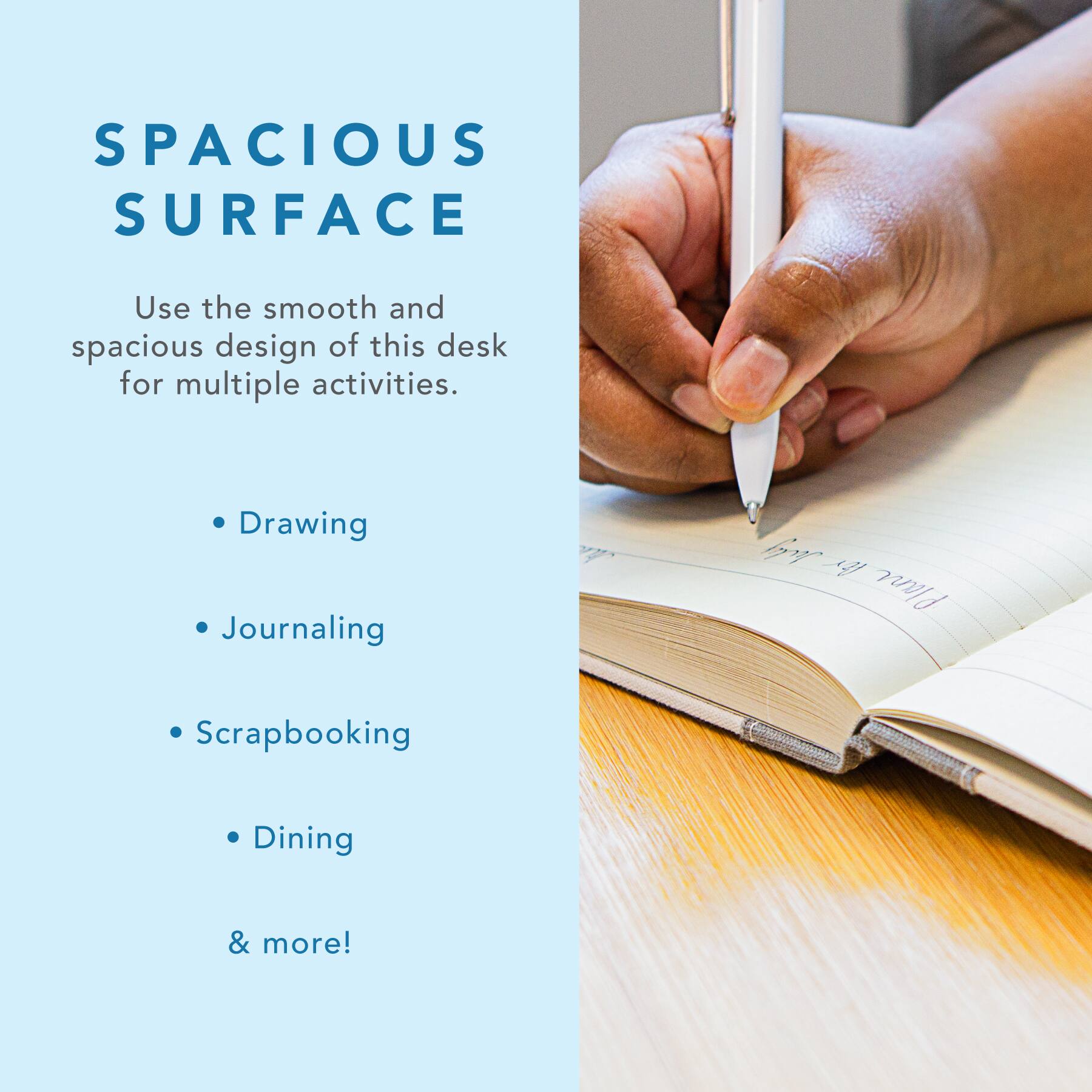 SPACIOUS SURFACE

Use the smooth and spacious design of this desk for multiple activities.

- Drawing
- Journaling
- Scrapbooking
- Dining
- & more!