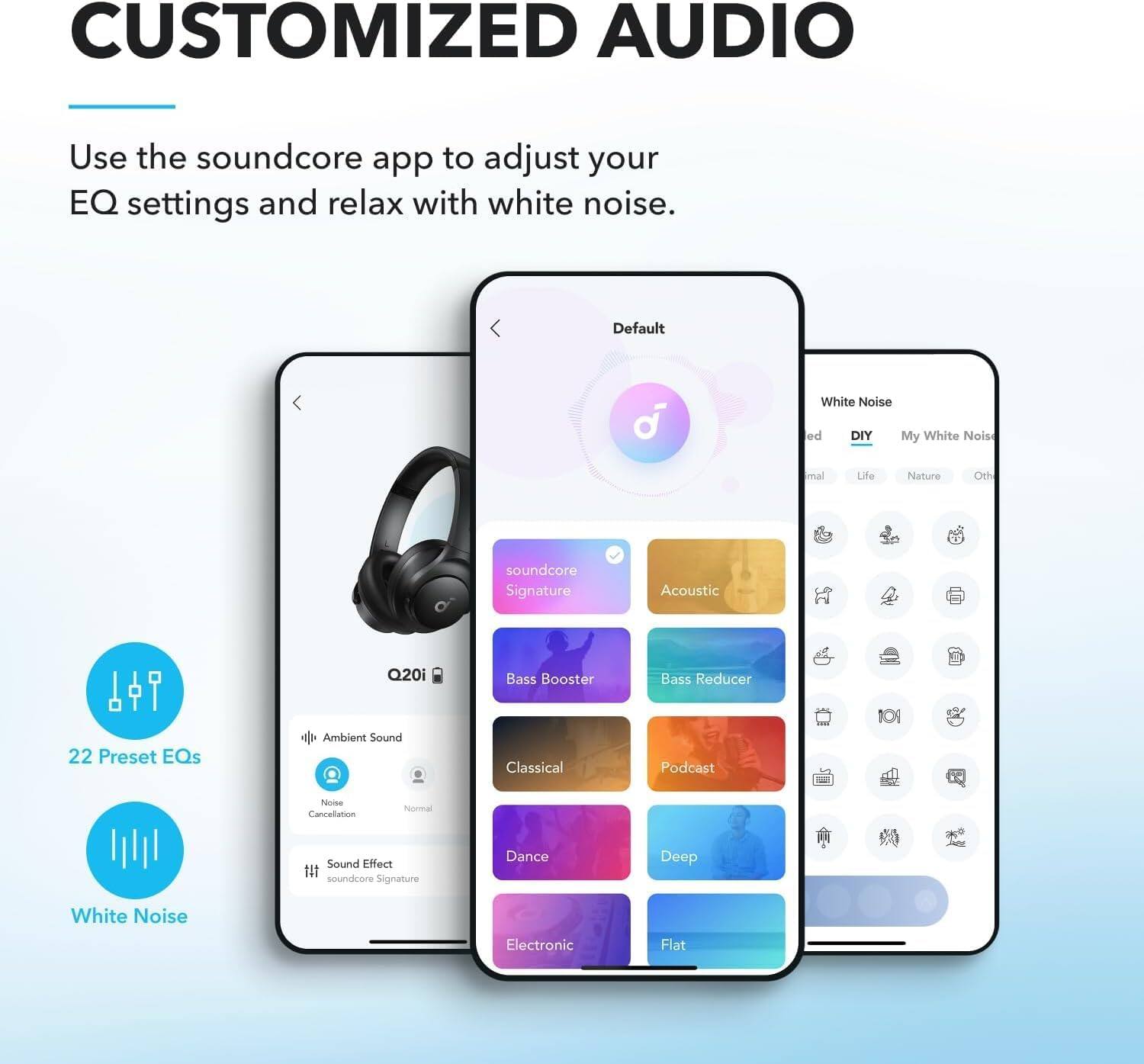 CUSTOMIZED AUDIO

Use the soundcore app to adjust your EQ settings and relax with white noise.

Default
White Noise
DIY
My White Noise
Acoustic
Bass Booster
Bass Reducer
22 Preset EQs
Ambient Sound
Classical
Podcast
Deep
Dance
Flat

soundcore Signature
soundcore Signature Acoustic
Q20i
Noise Cancellation
Normal
Sound Effect