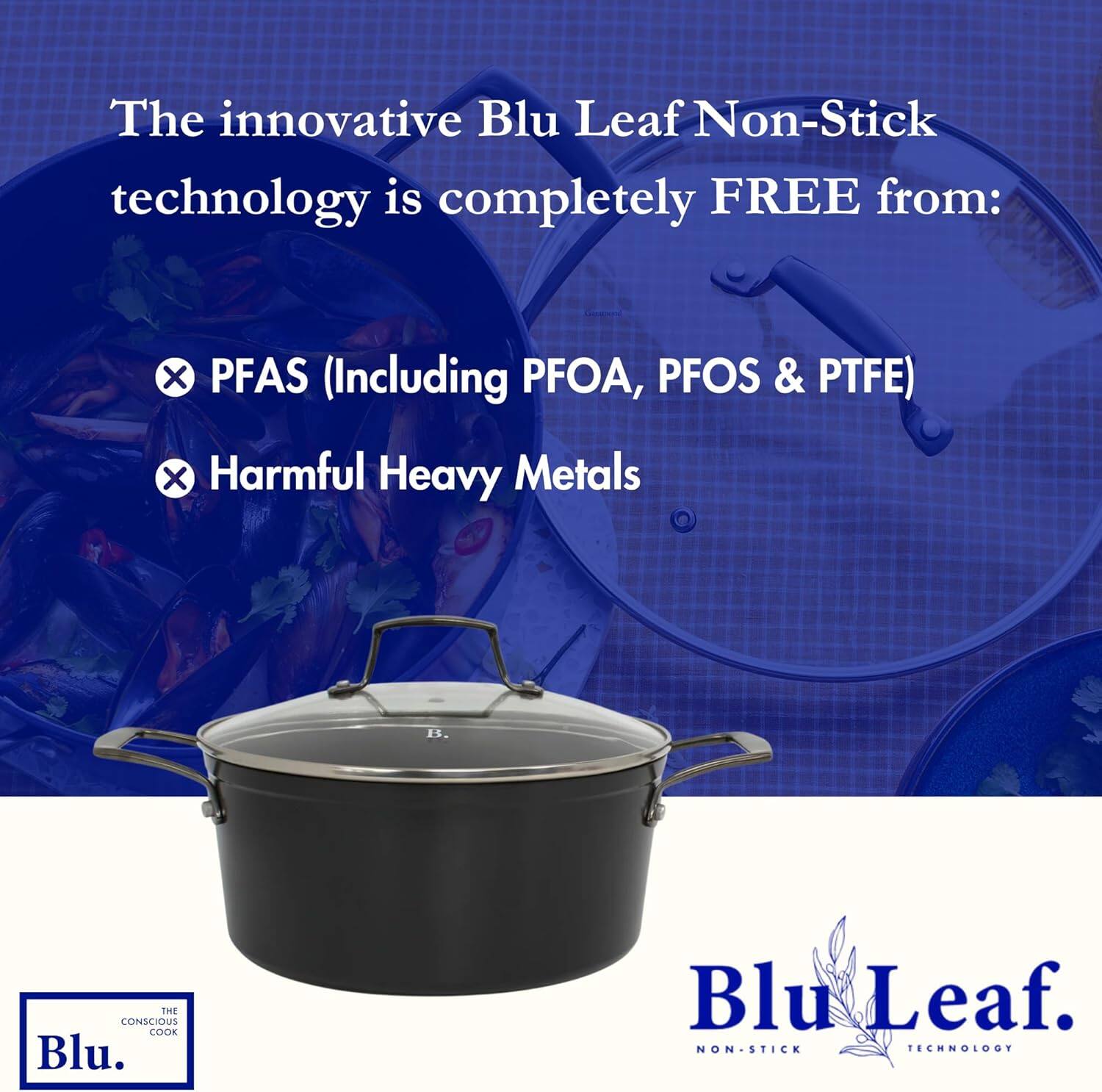 The innovative Blu Leaf Non-Stick technology is completely FREE from:

- PFAS (Including PFOA, PFOS & PTFE)
- Harmful Heavy Metals

Blu Leaf Non-Stick Technology

The Conscious Cook