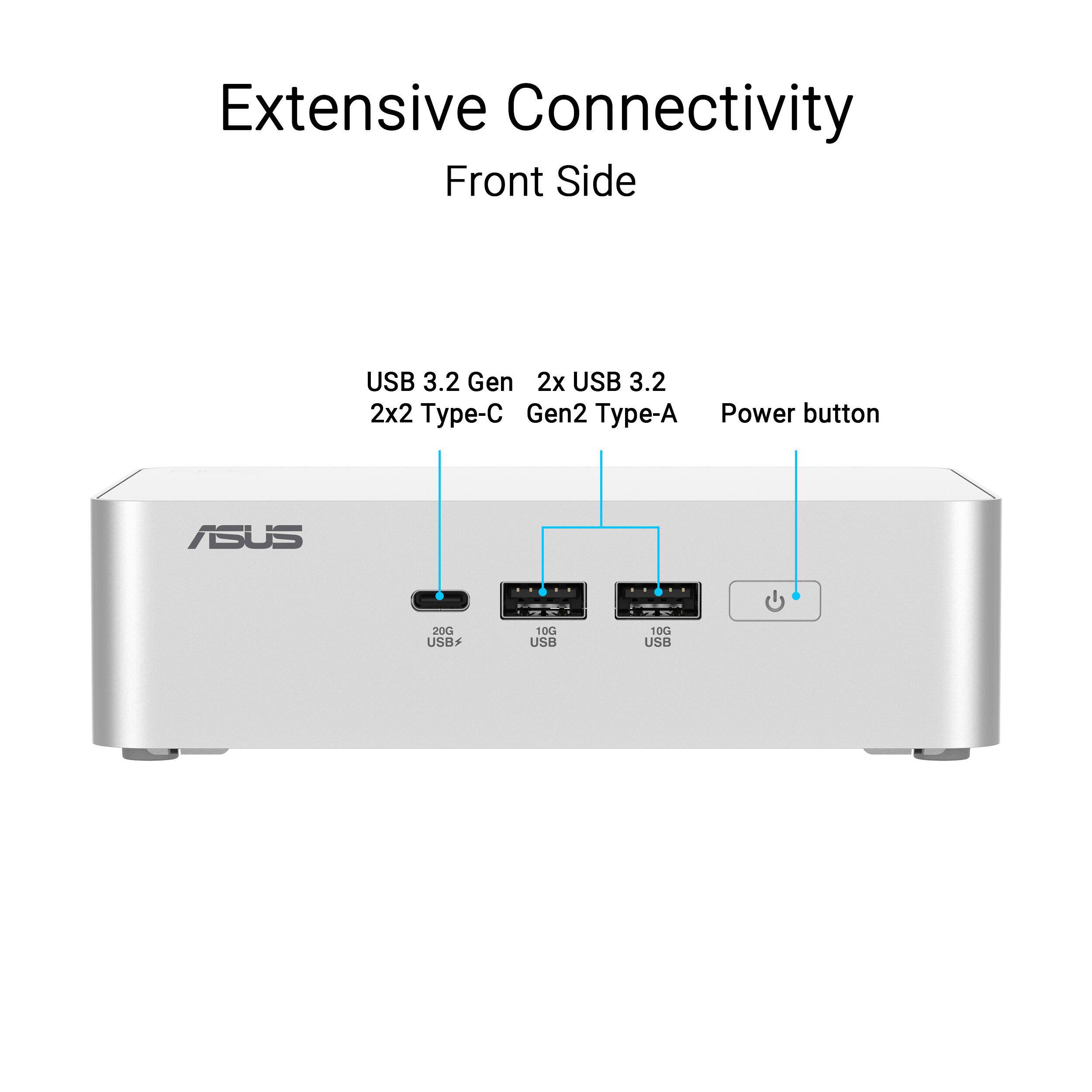 Extensive Connectivity  
Front Side  
USB 3.2 Gen 2x2 Type-C  
2x USB 3.2 Gen2 Type-A  
Power button  
ASUS  
20G USB  
10G USB  
10G USB