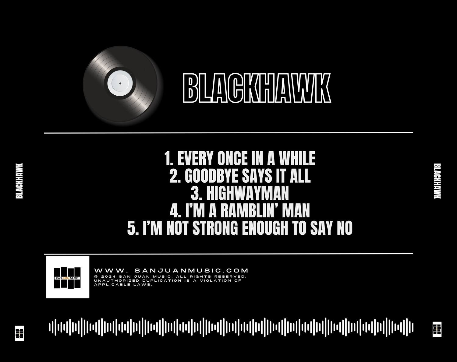 BLACKHAWK

1. EVERY ONCE IN A WHILE  
2. GOODBYE SAYS IT ALL  
3. HIGHWAYMAN  
4. I'M A RAMBLIN' MAN  
5. I'M NOT STRONG ENOUGH TO SAY NO  

www.SANJUANMUSIC.COM  
© 2024 SAN JUAN MUSIC. ALL RIGHTS RESERVED.  
UNAUTHORIZED DUPLICATION IS A VIOLATION OF APPLICABLE LAWS.