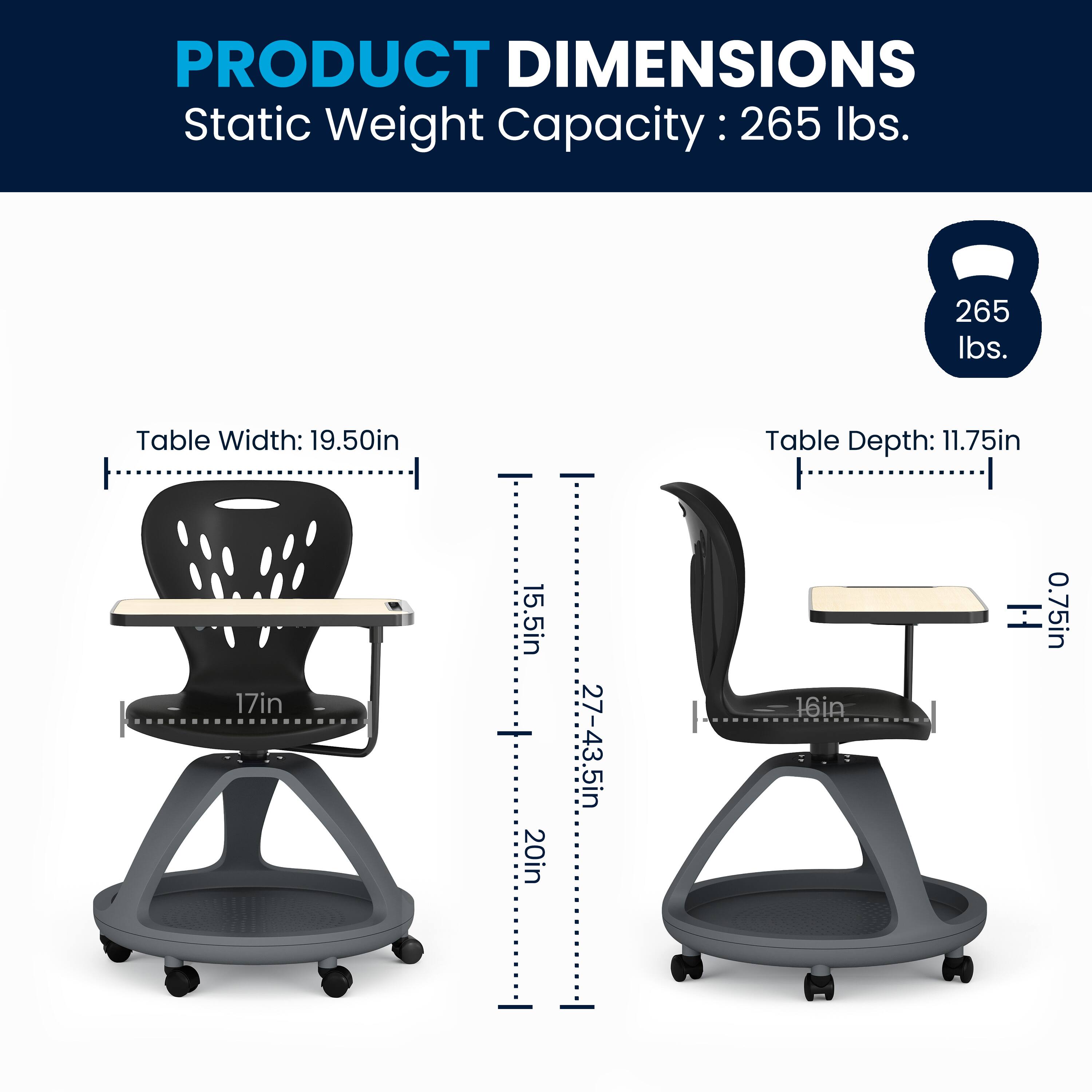 PRODUCT DIMENSIONS  
Static Weight Capacity: 265 lbs.  
Table Width: 19.50in  
Table Depth: 11.75in  
Seat Height: 17in  
Seat Depth: 15.5in  
Table Height: 20in  
Overall Height: 27-43.5in  
Seat Thickness: 0.75in