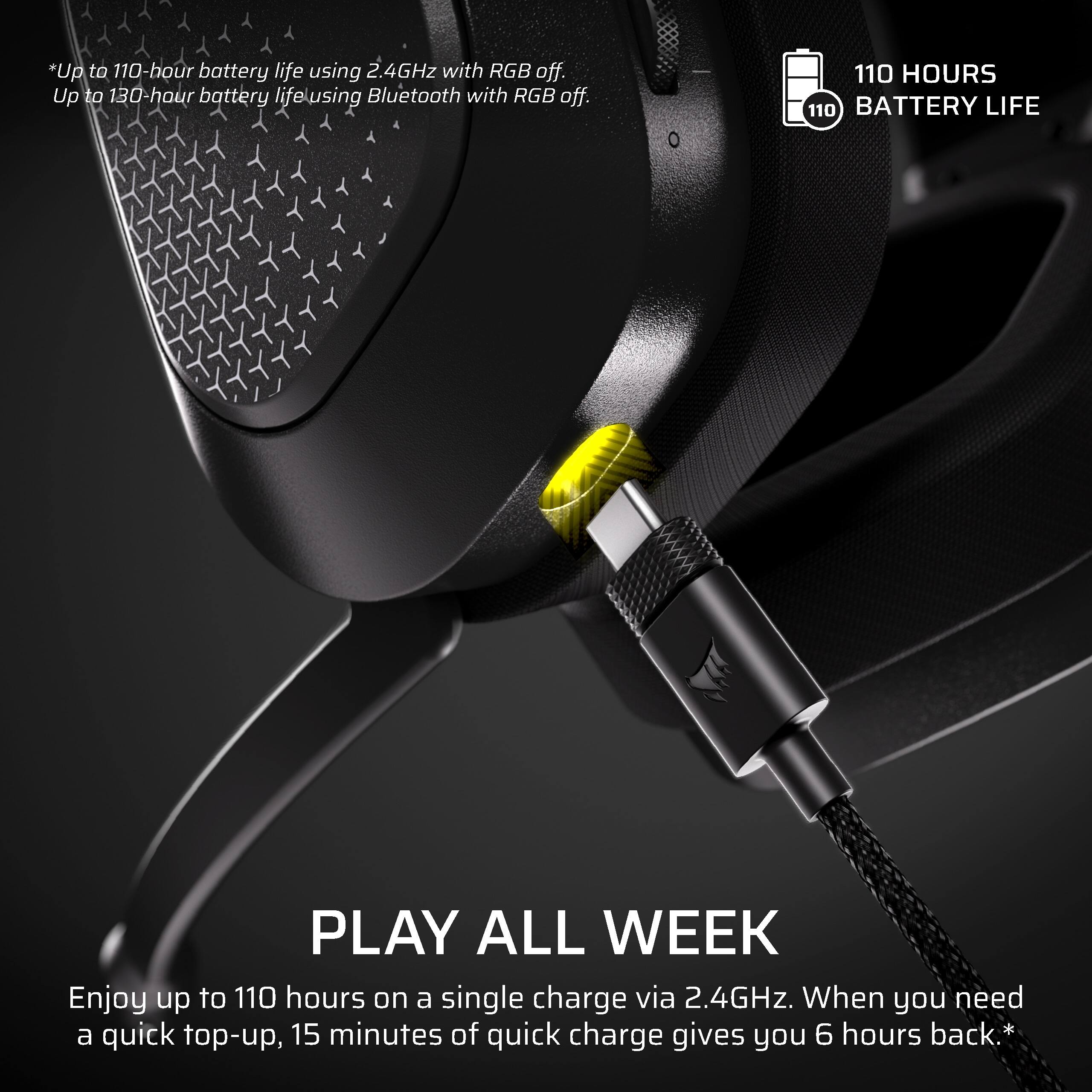 *Up to 110-hour battery life using 2.4GHz with RGB off.  
Up to 130-hour battery life using Bluetooth with RGB off.  

110 HOURS  
110 BATTERY LIFE  

PLAY ALL WEEK  
Enjoy up to 110 hours on a single charge via 2.4GHz. When you need a quick top-up, 15 minutes of quick charge gives you 6 hours back.*