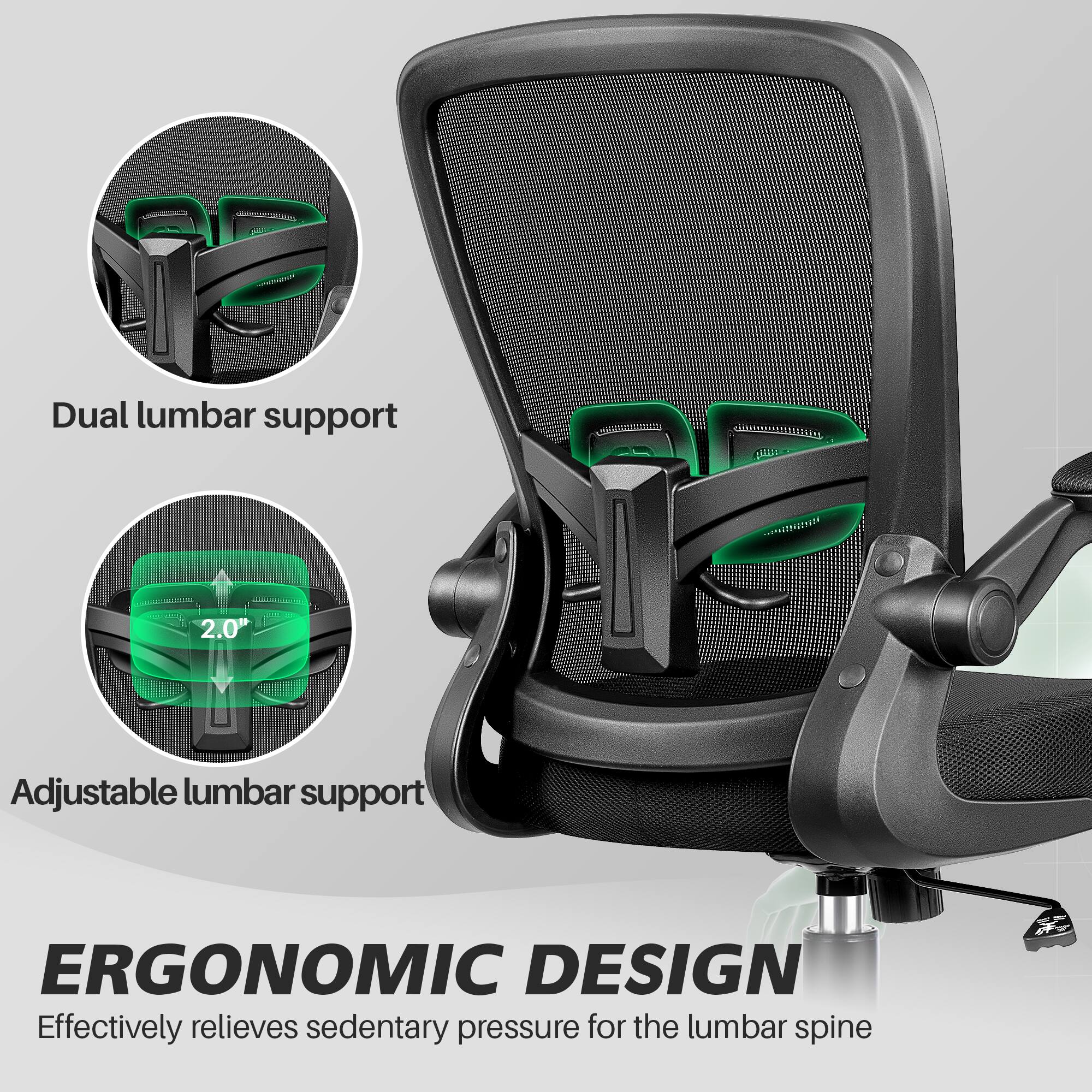 Dual lumbar support  
2.0" Adjustable lumbar support  
ERGONOMIC DESIGN  
Effectively relieves sedentary pressure for the lumbar spine