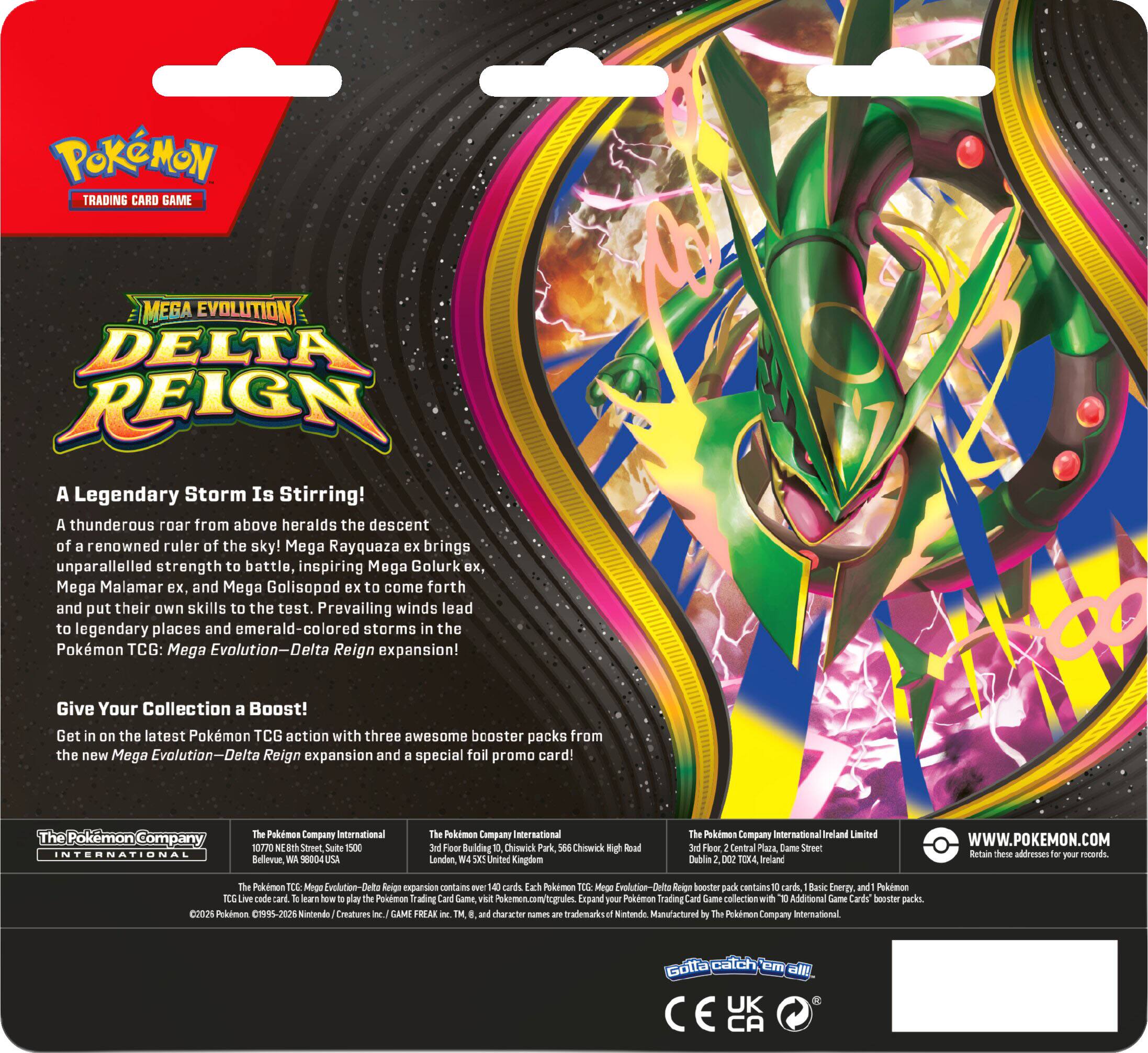 POKEMON TRADING CARD GAME

A Legendary Storm Is Stirring! A thunderous roar from above heralds the descent of a renowned ruler of the sky! Mega Rayquaza ex brings unparalleled strength to battle, inspiring Mega Golurk ex, Mega Malamar ex, and Mega Golisopod ex to come forth and put their own skills to the test. Prevailing winds lead to legendary places and storms in the Pokémon TCG: Mega Evolution—Delta Reign expansion!

Give Your Collection a Boost! Get in on the latest Pokémon TCG action with three awesome booster packs from the new Mega Evolution—Delta Reign expansion and a special foil promo card!

The Pokémon Company International  
10720 NE 8th Street, Suite 1500  
Bellevue, WA 98004  
The Pokémon Company International  
3rd Floor Building Chiswick Sha Lenden, SXS  
United Kingdom  
High Road  
The Pokémon Company  
3rd Floor, Central Plaza, Darne Street  
Dublin DOZ TOX4, Ireland  
Limited  
WWW.POKEMON.COM  
Retain these addresses for your records.

The Pokémon TCG: Mega Evolution—Delta Reign ex