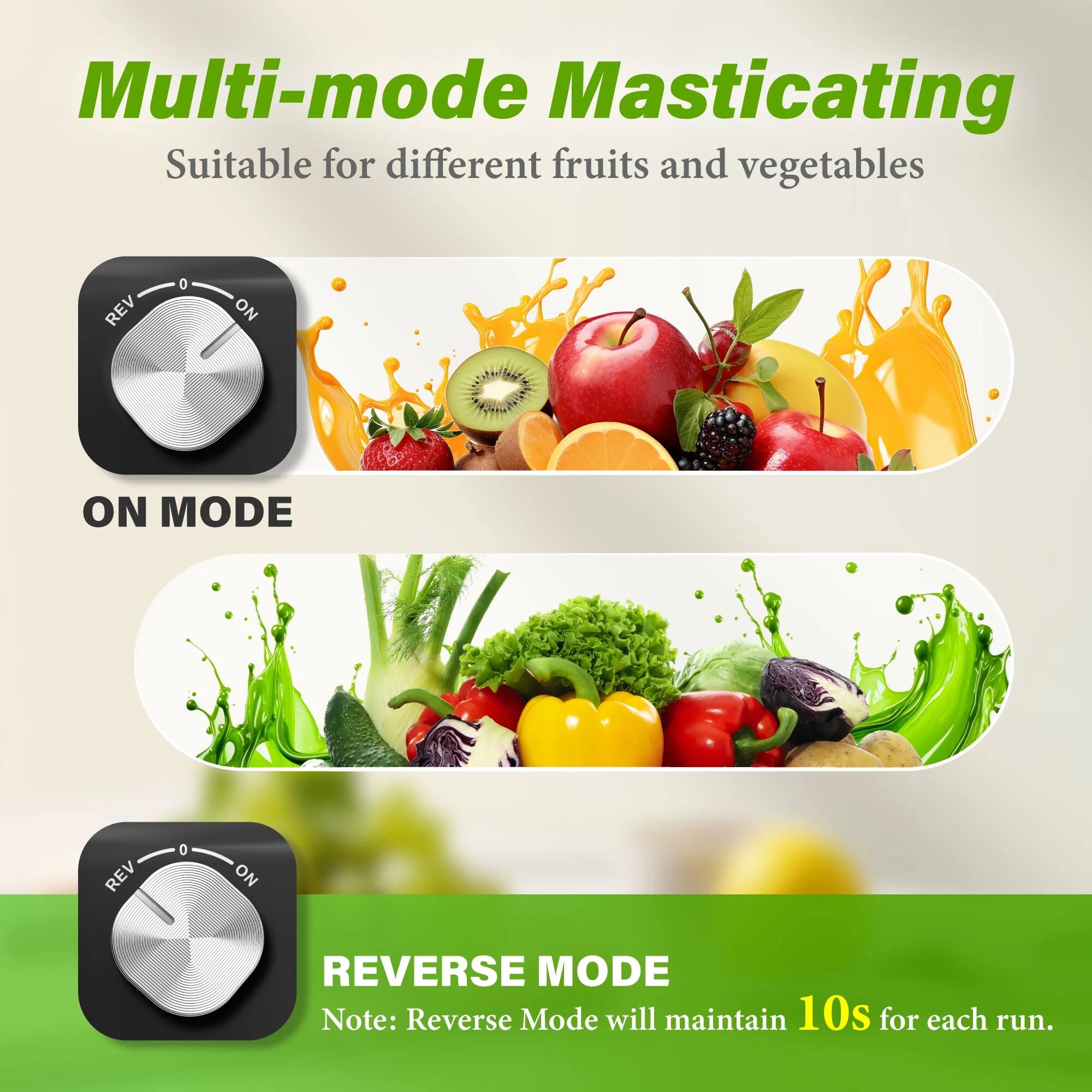 Multi-mode Masticating  
Suitable for different fruits and vegetables  

ON MODE  

REVERSE MODE  
Note: Reverse Mode will maintain 10s for each run.