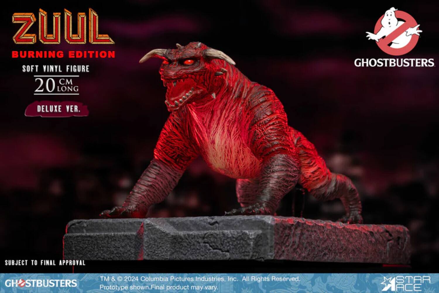 ZUUL BURNING EDITION SOFT VINYL FIGURE 20 CM LONG  
GHOSTBUSTERS  
DELUXE VER.  
SUBJECT TO FINAL APPROVAL  
TM & © 2024 Columbia Pictures Industries, Inc. All Rights Reserved.  
GHOSTBUSTERS Prototype shown. Final product may vary.  
STAR ACE