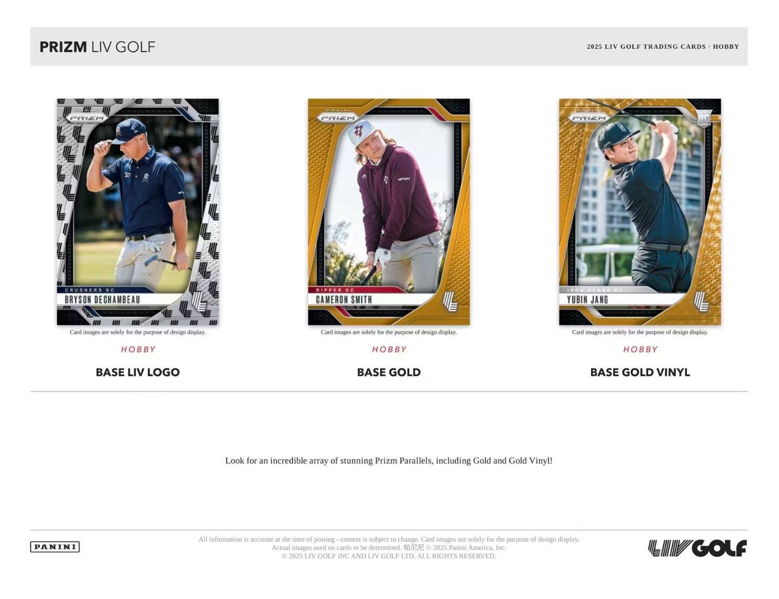 PRIZM LIV GOLF

2025 LIV GOLF TRADING CARDS • HOBBY

**CRUSHERS GC**
**BRYSON DECHAMBEAU**
Card images are solely for the purpose of design display.
HOBBY
BASE LIV LOGO

**RIPFEN GC**
**CAMERON SMITH**
Card images are solely for the purpose of design display.
HOBBY
BASE GOLD

**YUBIN JANG**
Card images are solely for the purpose of design display.
HOBBY
BASE GOLD VINYL

Look for an incredible array of stunning Prizm Parallels, including Gold and Gold Vinyl!

All information is accurate at the time of posting - content is subject to change. Card images are solely for the purpose of design display. Actual images used on cards to be determined. © 2025 Panini America, Inc. © 2025 LIV GOLF INC AND LIV GOLF LTD. ALL RIGHTS RESERVED.

PANINI

LIV GOLF