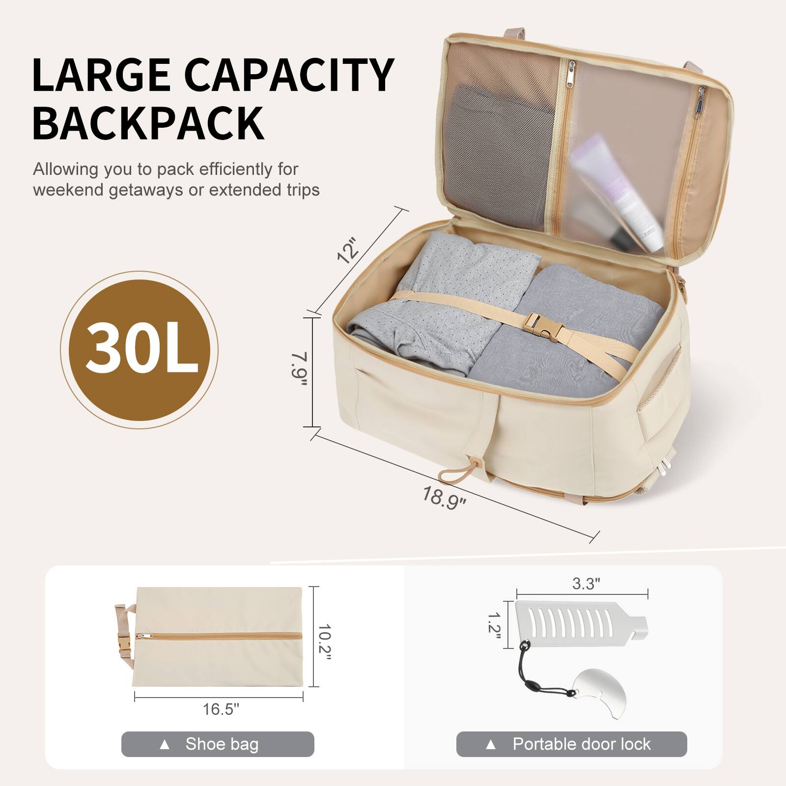 LARGE CAPACITY BACKPACK  
Allowing you to pack efficiently for weekend getaways or extended trips  

30L  

12"  
7.9"  
18.9"  
3.3"  
10.2"  
1.2"  
16.5"  

Shoe bag  
Portable door lock