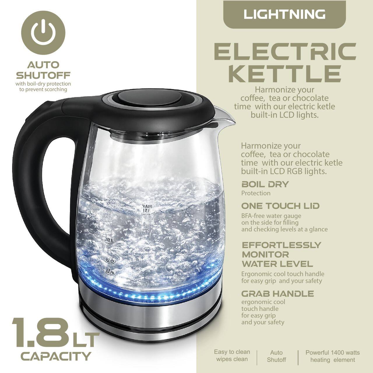 LIGHTNING AUTO SHUTOFF with boil-dry protection to prevent scorching ELECTRIC KETTLE

Harmonize your coffee, tea or chocolate time with our electric kettle built-in LCD RGB lights.

BOIL DRY Protection

1.8 LT CAPACITY

ONE TOUCH LID

BFA-free water gauge on the side for filling and checking levels at a glance

EFFORTLESSLY MONITOR WATER LEVEL

Ergonomic cool touch handle for easy grip and your safety

GRAB HANDLE ergonomic cool touch handle for easy grip and your safety

Easy to clean

Auto Shutoff

Powerful 1400 watts heating element