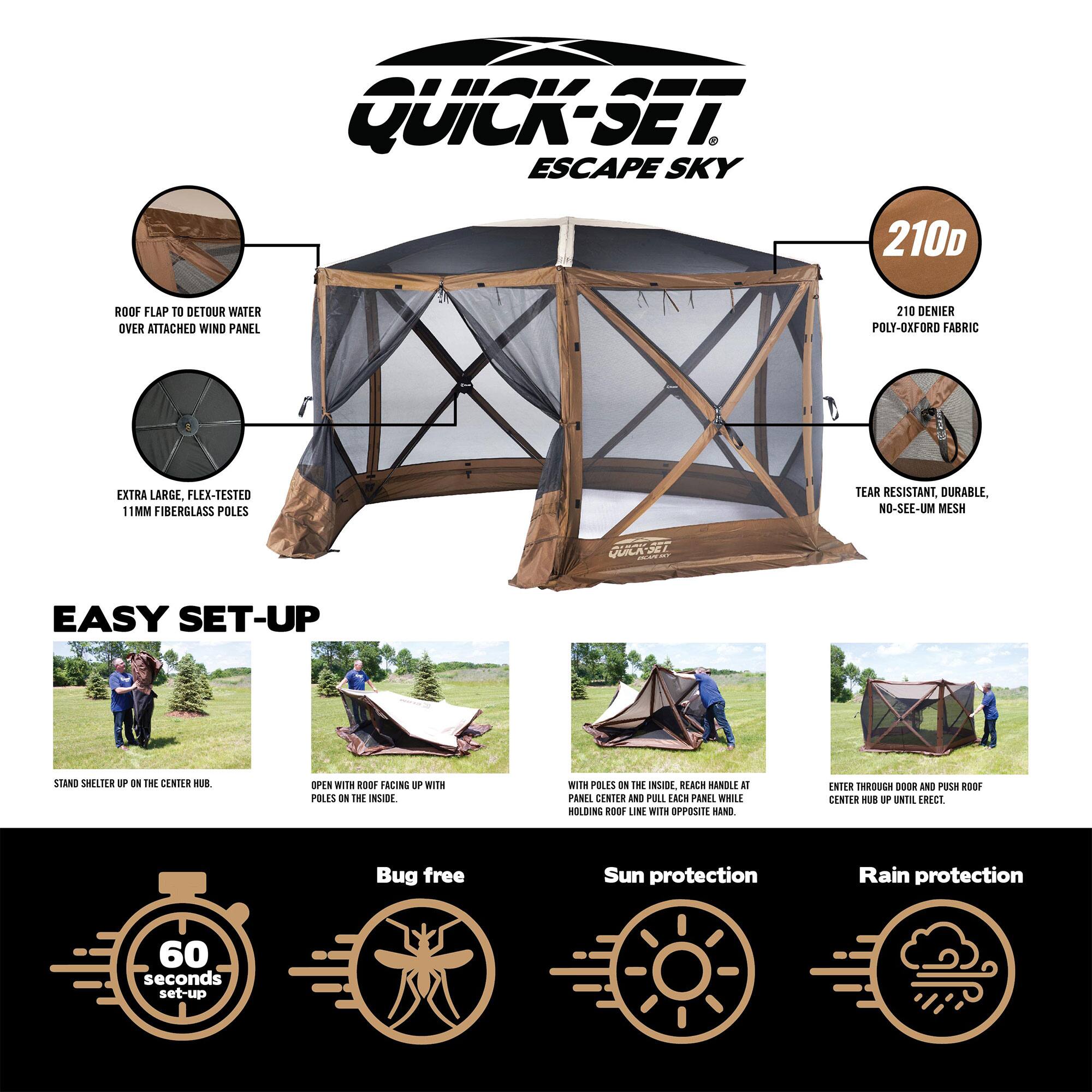 QUICK-SET ESCAPE SKY 210D ROOF FLAP TO DETOUR WATER OVER ATTACHED WIND PANEL 210 DENIER POLY-OXFORD FABRIC EXTRA LARGE. FLEX-TESTED 11MM FIBERGLASS POLES TEAR RESISTANT, DURABLE, NO-SEE-UM MESH EASY SET-UP

- STAND SHELTER UP ON THE CENTER HUB.
- OPEN WITH ROOF FACING UP WITH POLES ON THE INSIDE.
- WITH POLES ON THE INSIDE, REACH HANDLE AT PANEL CENTER AND PULL EACH PANEL WHILE HOLDING ROOF LINE WITH OPPOSITE HAND.
- ENTER THROUGH DOOR AND PUSH ROOF CENTER HUB UP UNTIL ERECT.

Bug free Sun protection Rain protection 60 seconds set-up