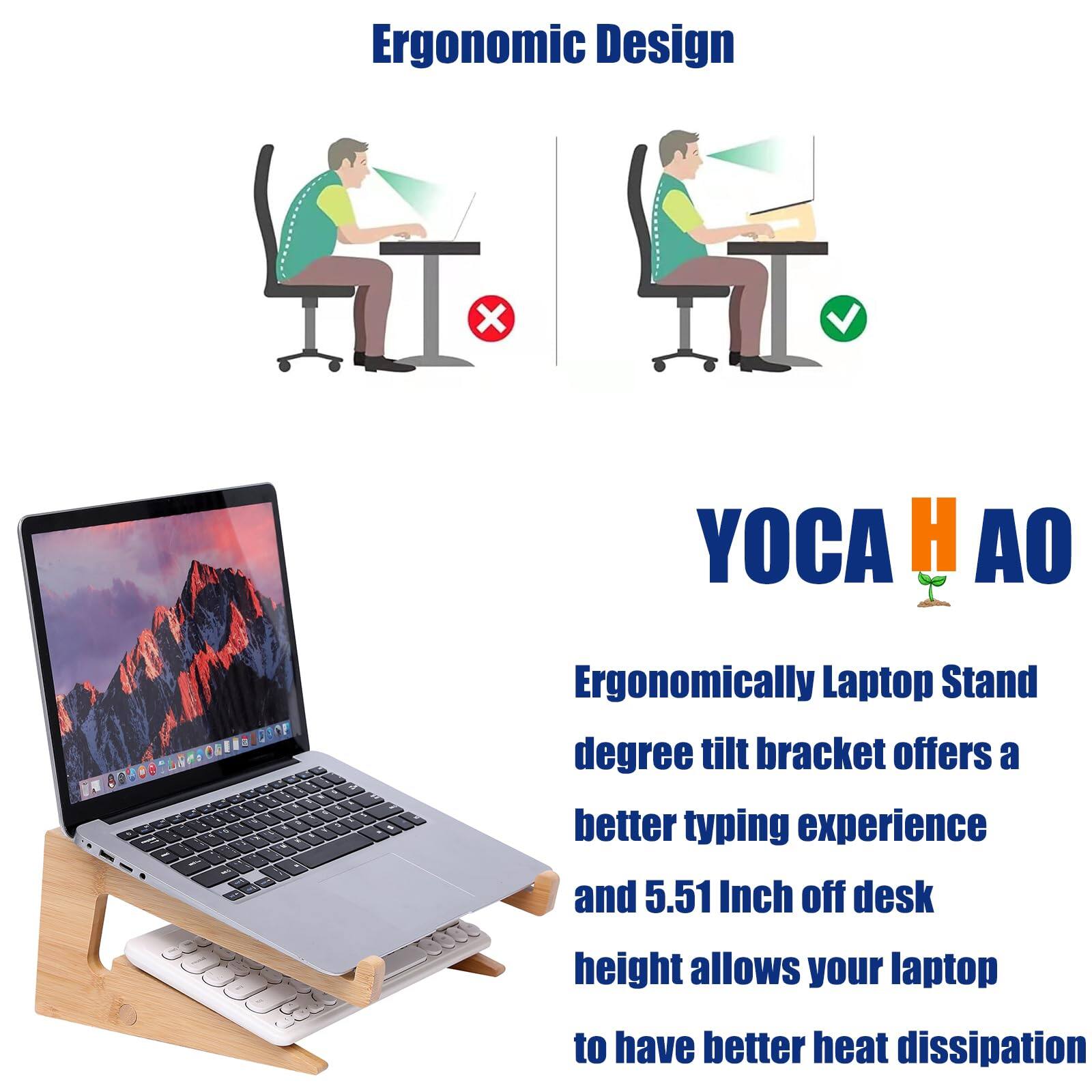 Ergonomic Design

YOCA HAO

Ergonomically Laptop Stand
degree tilt bracket offers a better typing experience and 5.51 Inch off desk height allows your laptop to have better heat dissipation