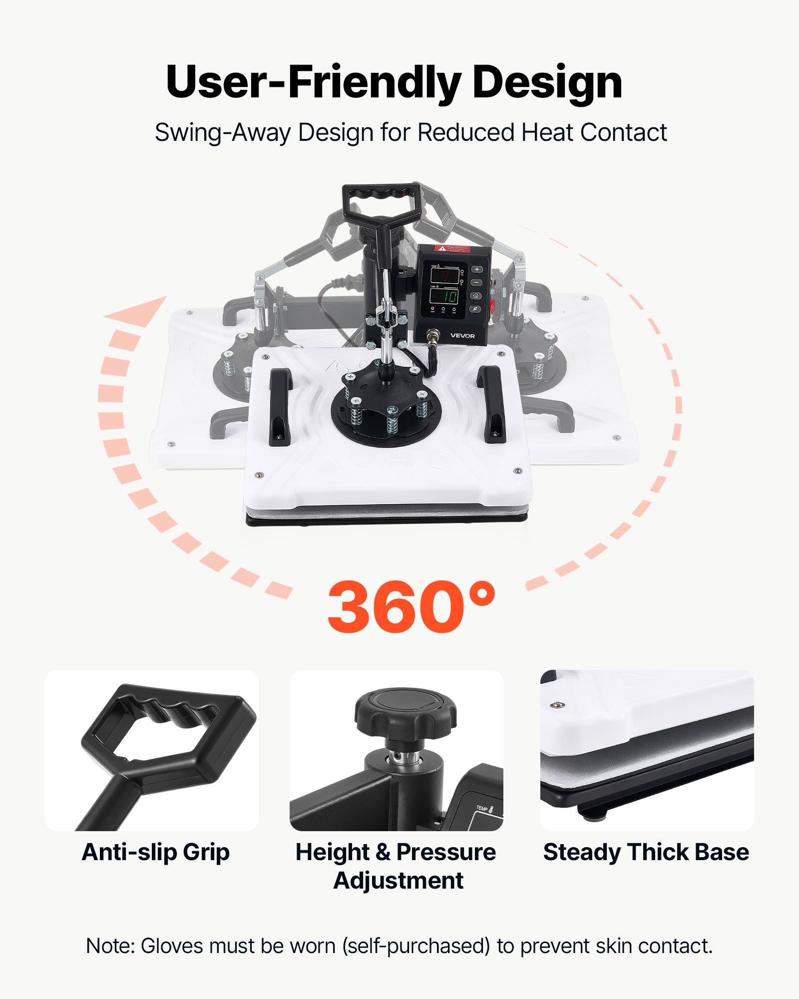 User-Friendly Design  
Swing-Away Design for Reduced Heat Contact  

360°  

Anti-slip Grip  
Height & Pressure Adjustment  
Steady Thick Base  

Note: Gloves must be worn (self-purchased) to prevent skin contact.