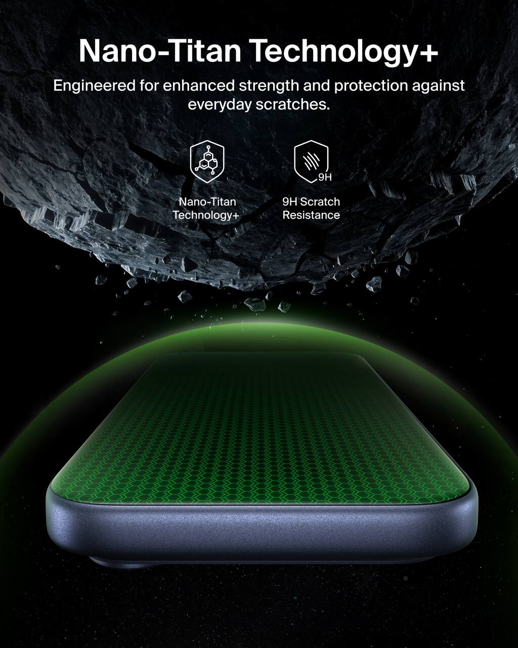 Nano-Titan Technology+  
Engineered for enhanced strength and protection against everyday scratches.  

9H Scratch Resistance