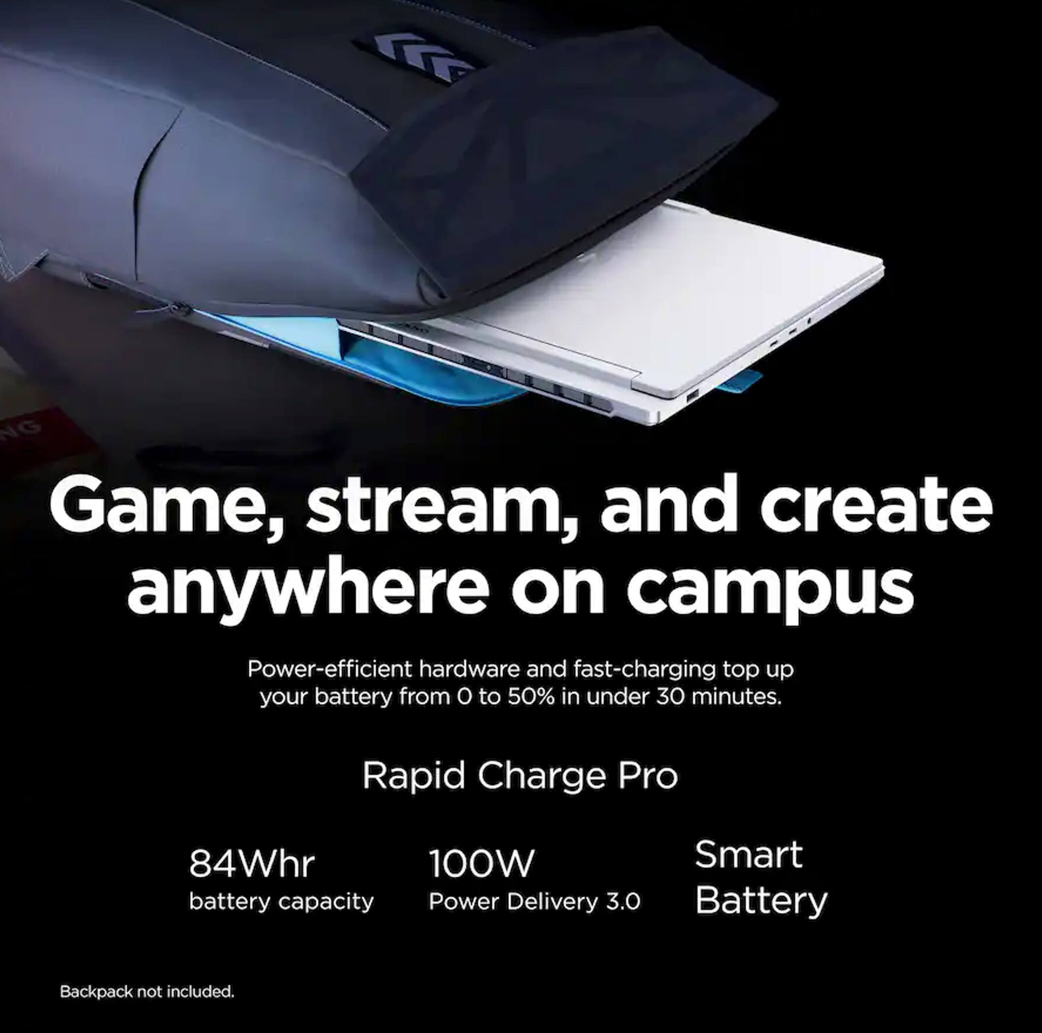 Game, stream, and create anywhere on campus

Power-efficient hardware and fast-charging top up your battery from 0 to 50% in under 30 minutes.

Rapid Charge Pro
84Whr battery capacity
100W Power Delivery 3.0
Smart Battery

Backpack not included.