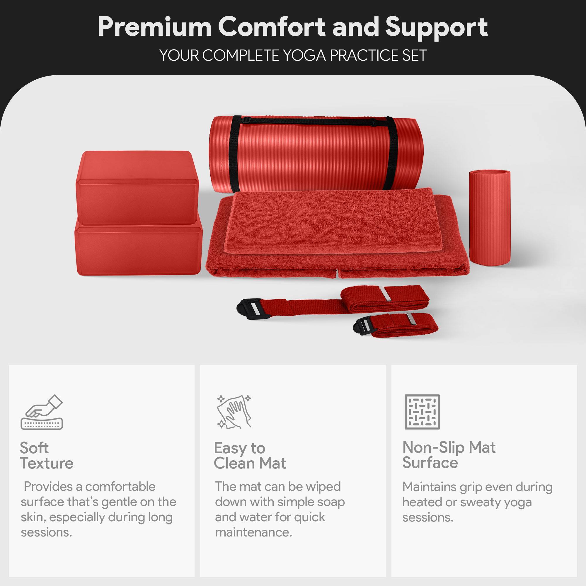 Premium Comfort and Support  
YOUR COMPLETE YOGA PRACTICE SET  

Soft Texture  
Provides a comfortable surface that's gentle on the skin, especially during long sessions.  

Easy to Clean Mat  
The mat can be wiped down with simple soap and water for quick maintenance.  

Non-Slip Mat Surface  
Maintains grip even during heated or sweaty yoga sessions.