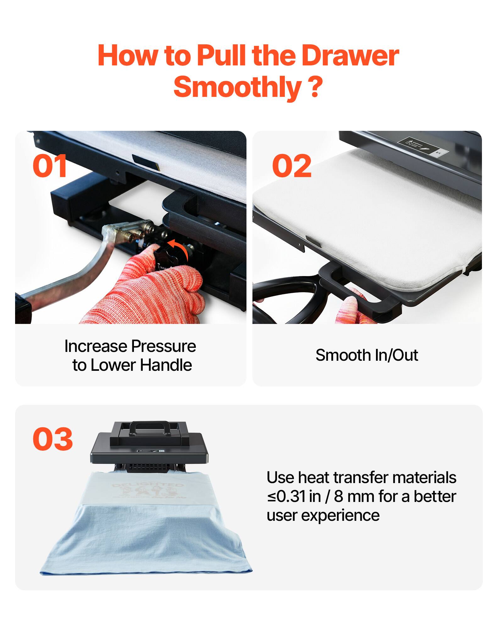 How to Pull the Drawer Smoothly?

01
Increase Pressure to Lower Handle

02
Smooth In/Out

03
Use heat transfer materials ≤0.31 in / 8 mm for a better user experience