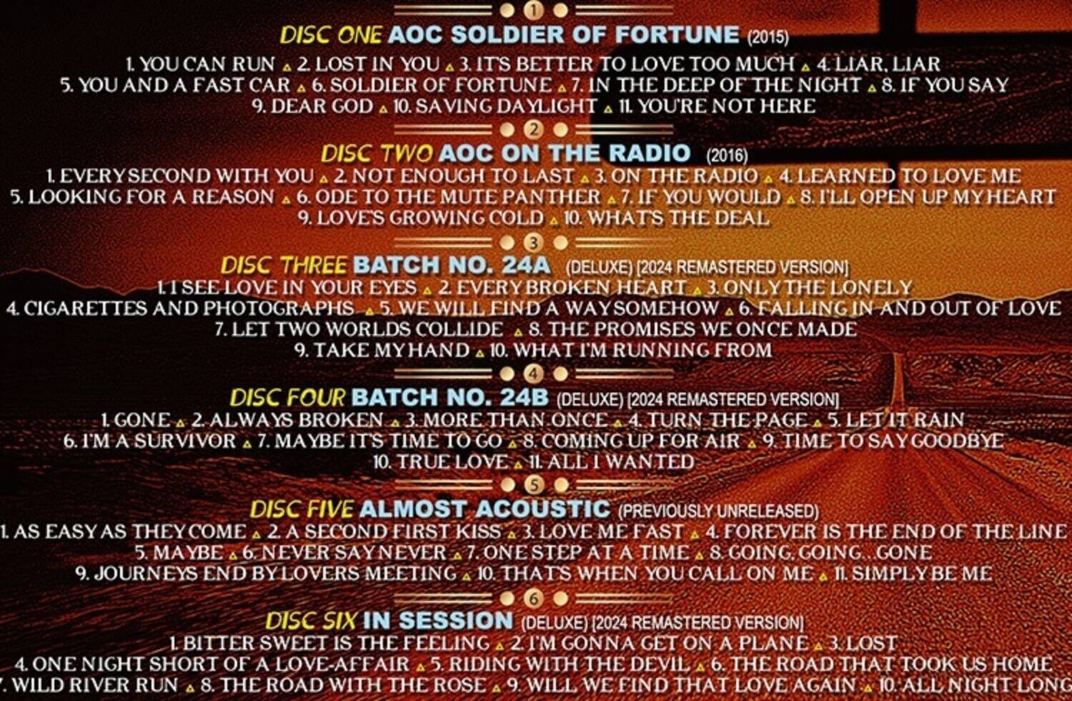 DISC ONE AOC SOLDIER OF FORTUNE (2015)  
1. YOU CAN RUN  
2. LOST IN YOU  
3. IT'S BETTER TO LOVE TOO MUCH  
4. LIAR, LIAR  
5. YOU AND A FAST CAR  
6. SOLDIER OF THE NIGHT  
7. IN THE DEEP  
8. IF YOU SAY  
9. DEAR GOD  
10. SAVING DAYLIGHT  
11. YOU'RE NOT HERE  

DISC TWO AOC ON THE RADIO (2016)  
1. EVERYSECOND WITH YOU  
2. NOT ENOUGH TO LAST  
3. ON THE RADIO  
4. LEARNED TO LOVE ME  
5. LOOKING FOR A REASON  
6. ODE TO THE MUTE PANTHER  
7. IF YOU WOULD  
8. I'LL OPEN UP MY HEART  
9. LOVE'S GROWING COLD  
10. WHAT'S THE DEAL  

DISC THREE BATCH NO. 24A (DELUXE) REMASTERED VERSION  
1. SEE LOVE IN YOUR EYES  
2. EVERY BROKEN HEART  
3. ONLY THE LONELY  
4. CIGARETTES AND