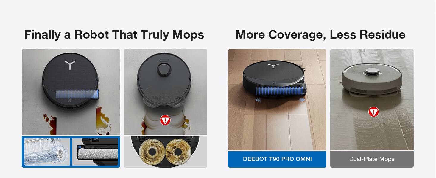 Finally a Robot That Truly Mops  
More Coverage, Less Residue  
DEEBOT T90 PRO OMNI  
Dual-Plate Mops