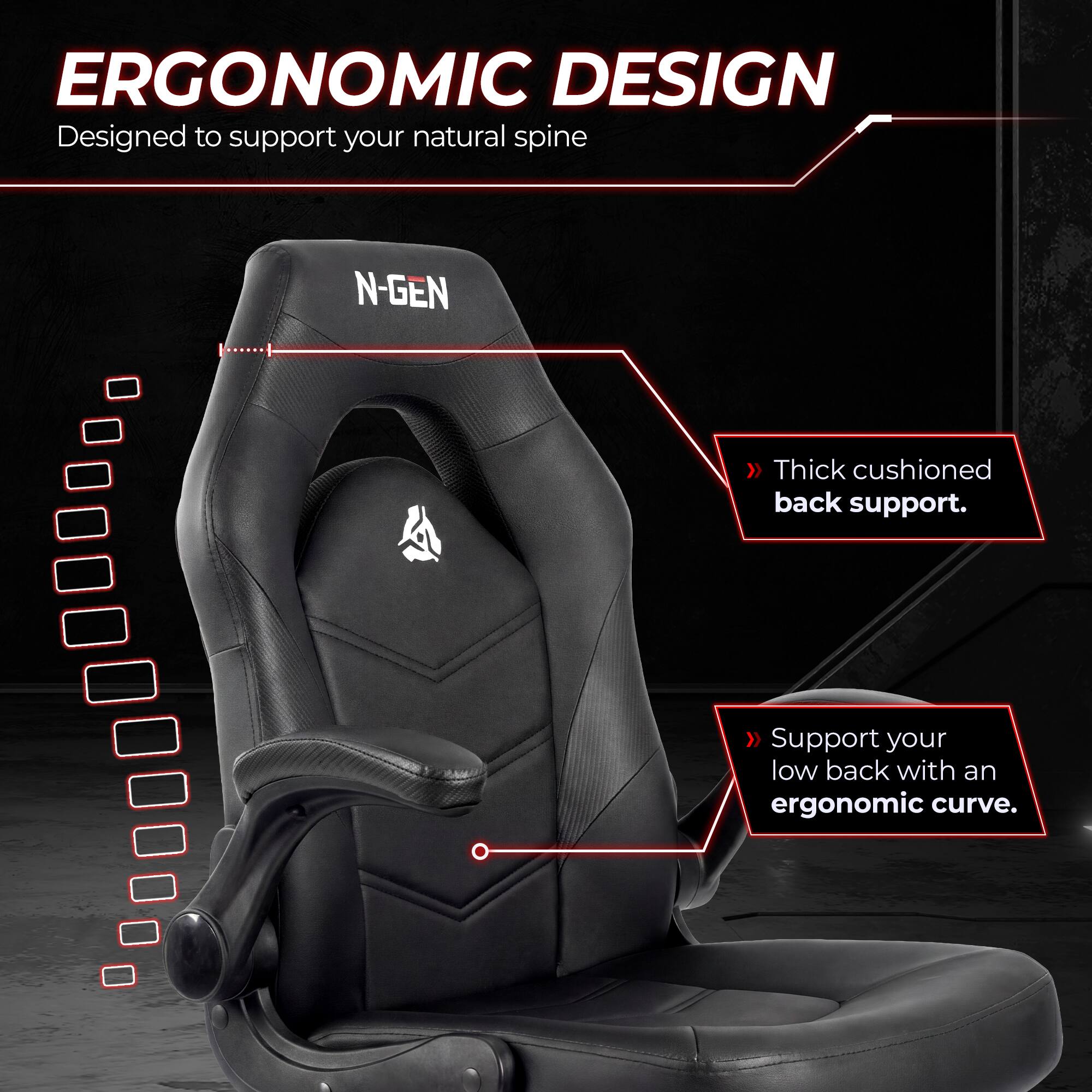 ERGONOMIC DESIGN  
Designed to support your natural spine

N-GEN  
Thick cushioned back support.  
Support your low back with an ergonomic curve.
