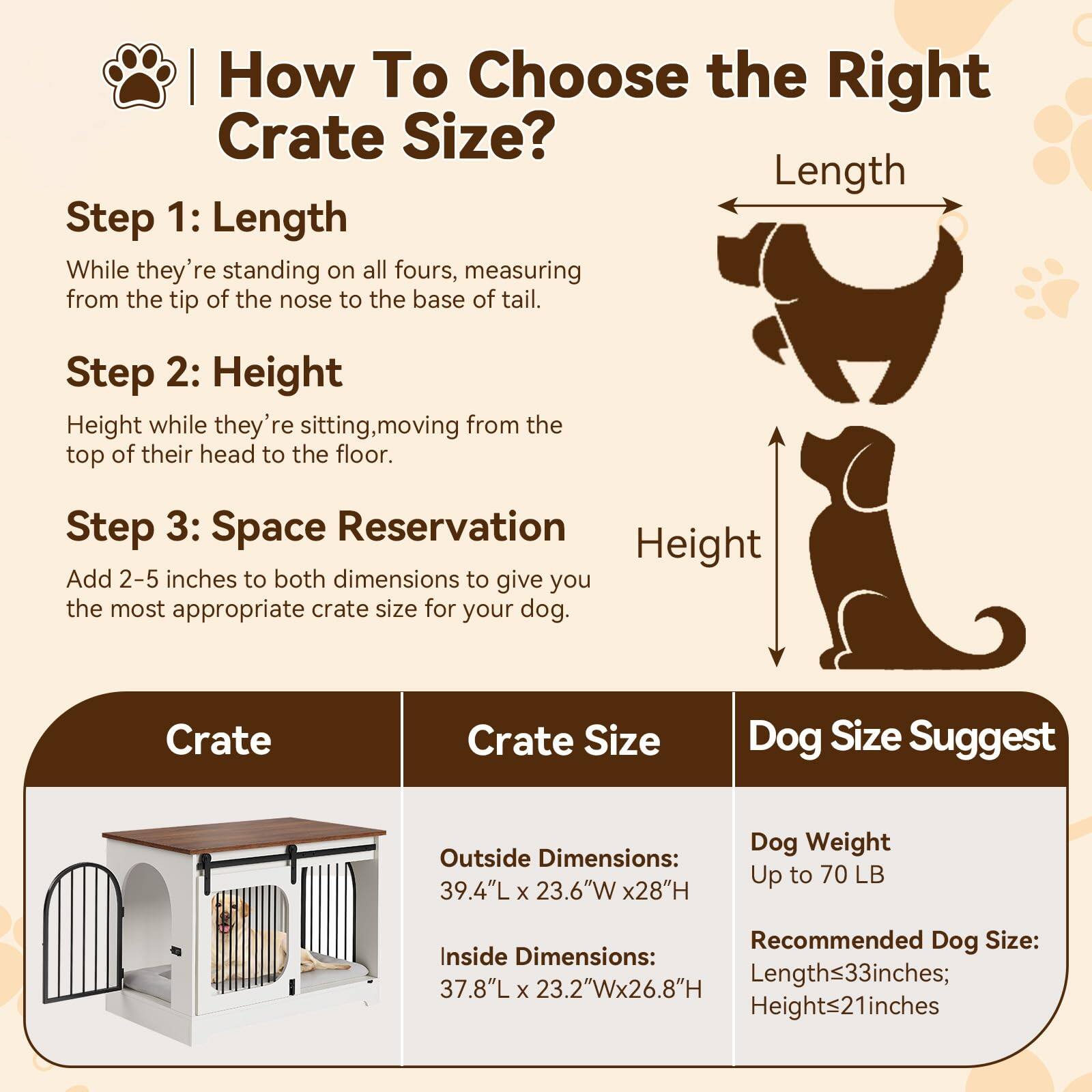 How To Choose the Right Crate Size?

Step 1: Length
While they're standing on all fours, measuring from the tip of the nose to the base of tail.

Step 2: Height
Height while they're sitting, moving from the top of their head to the floor.

Step 3: Space Reservation
Add 2-5 inches to both dimensions to give you the most appropriate crate size for your dog.

Crate Size Dog Size Suggest

Crate
Outside Dimensions: 39.4"L x 23.6"W x 28"H
Inside Dimensions: 37.8"L x 23.2"W x 26.8"H

Dog Weight Up to 70 LB
Recommended Dog Size: Length≤33 inches; Height≤21 inches