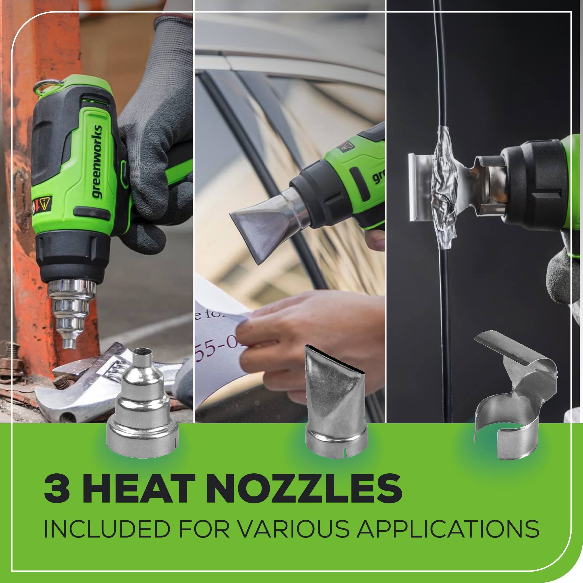 IW greenworks  
3 HEAT NOZZLES INCLUDED FOR VARIOUS APPLICATIONS