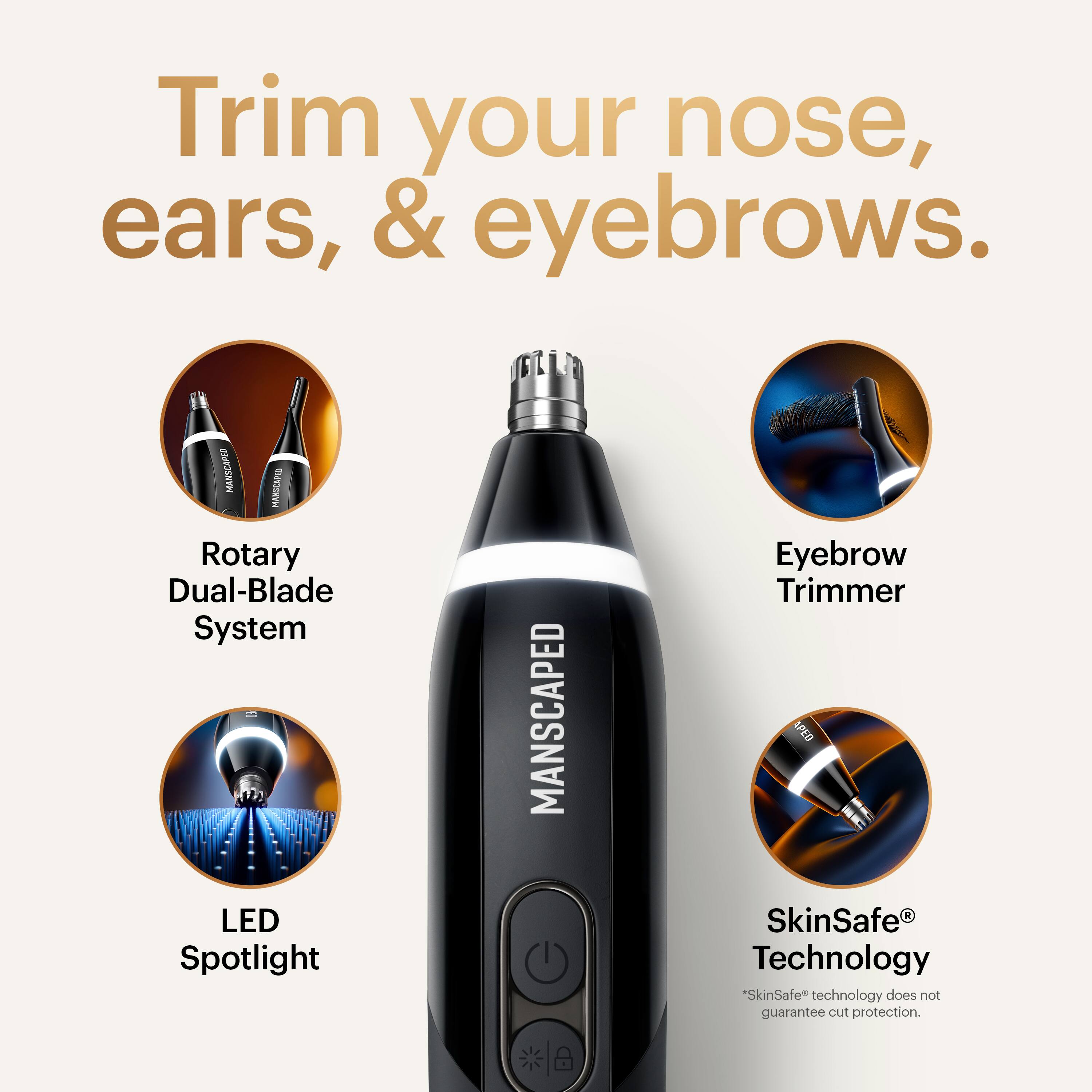 Trim your nose, ears, & eyebrows.

MANSCAPED Rotary Dual-Blade System LED Spotlight Eyebrow Trimmer

SkinSafe® Technology
*SkinSafe® technology does not guarantee cut protection.
