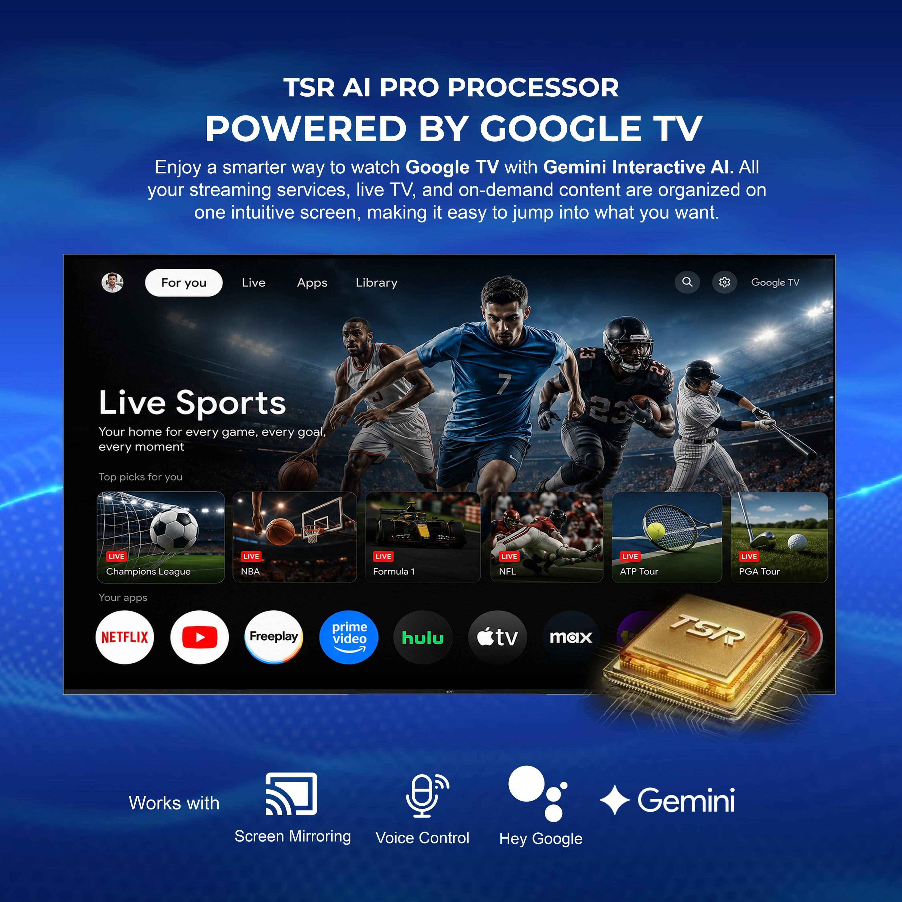 TSR AI PRO PROCESSOR  
POWERED BY GOOGLE TV  

Enjoy a smarter way to watch Google TV with Gemini Interactive AI. All your streaming services, live TV, and on-demand content are organized on one intuitive screen, making it easy to jump into what you want.  

For you  
Live  
Apps  
Library  

Live Sports  
Your home for every game, every goal, every moment  

Top picks for you  
LIVE Champions League  
LIVE NBA  
LIVE Formula 1  
LIVE NFL  
LIVE ATP Tour  
LIVE PGA Tour  

Your apps  
NETFLIX  
Freeplay  
prime video  
hulu tv max  
tv max  

TSR  
Works with  
Screen Mirroring  
Voice Control  
Hey Google  
Gemini