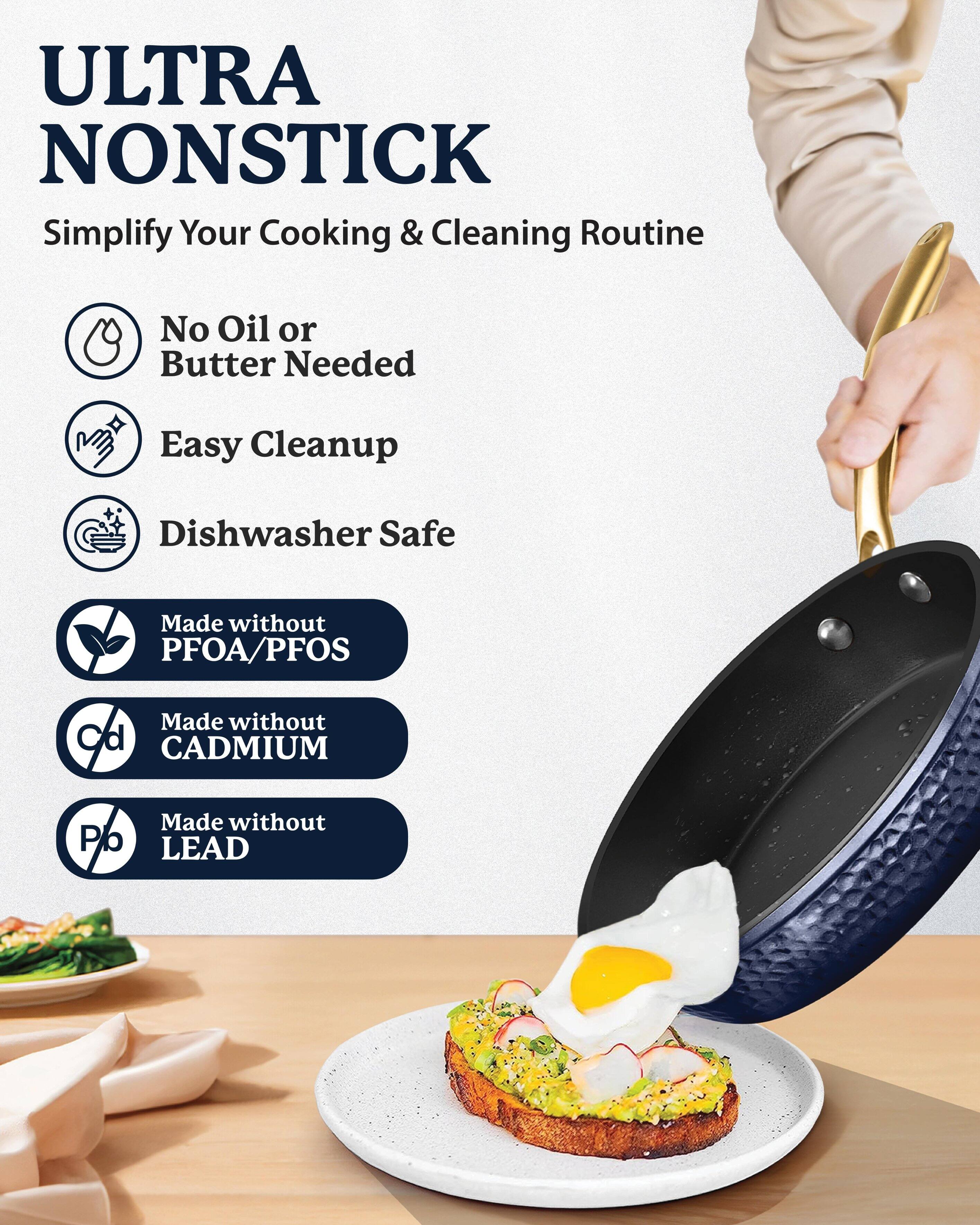 ULTRA NONSTICK  
Simplify Your Cooking & Cleaning Routine  

- No Oil or Butter Needed  
- Easy Cleanup  
- Dishwasher Safe  

Made without PFOA/PFOS  
Made without CADMIUM  
Made without LEAD