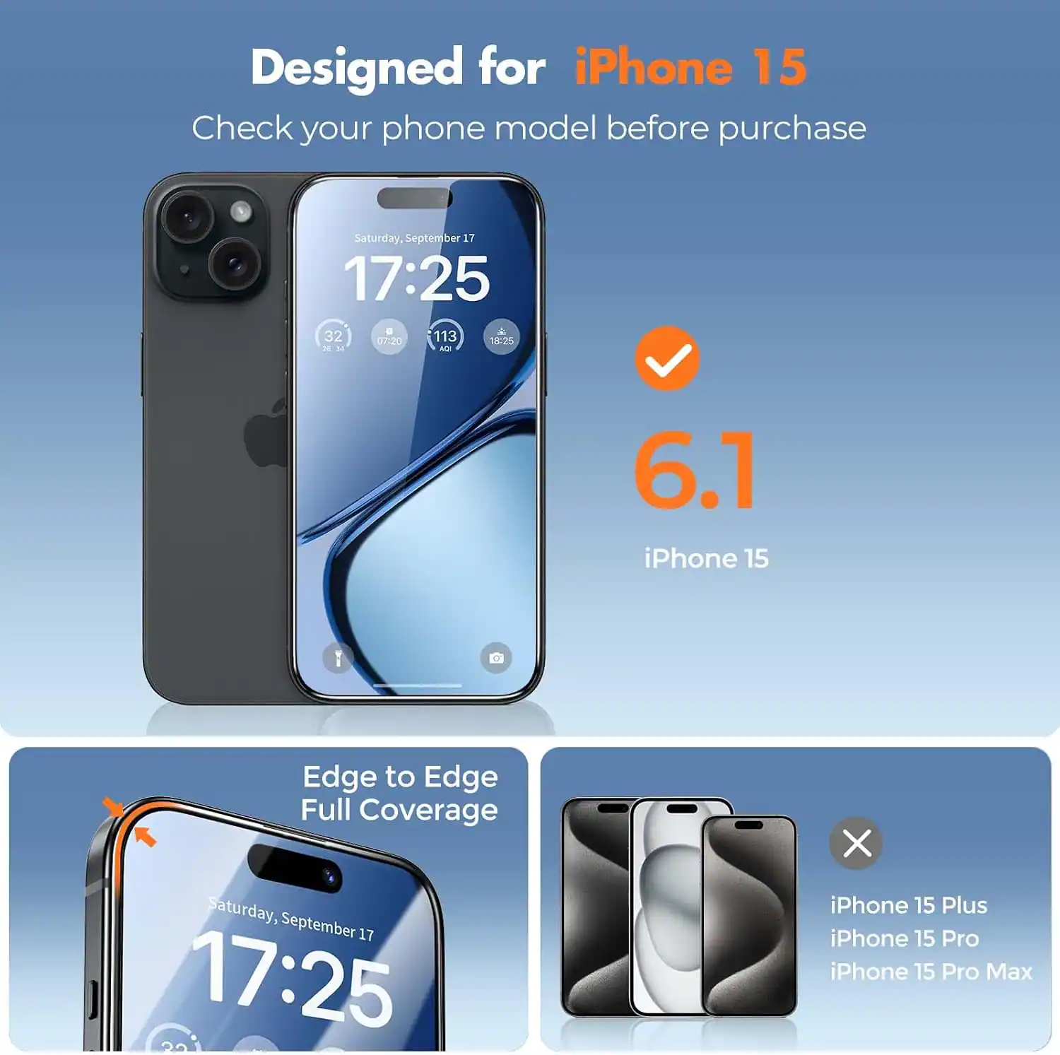 Designed for iPhone 15  
Check your phone model before purchase

Saturday, September 17 17:25  
32 07:20 113 19:25 as AUF

6.1 iPhone 15  
Edge to Edge Full Coverage

Saturday, September 17 17:25  
32

iPhone 15 Plus  
iPhone 15 Pro  
iPhone 15 Pro Max