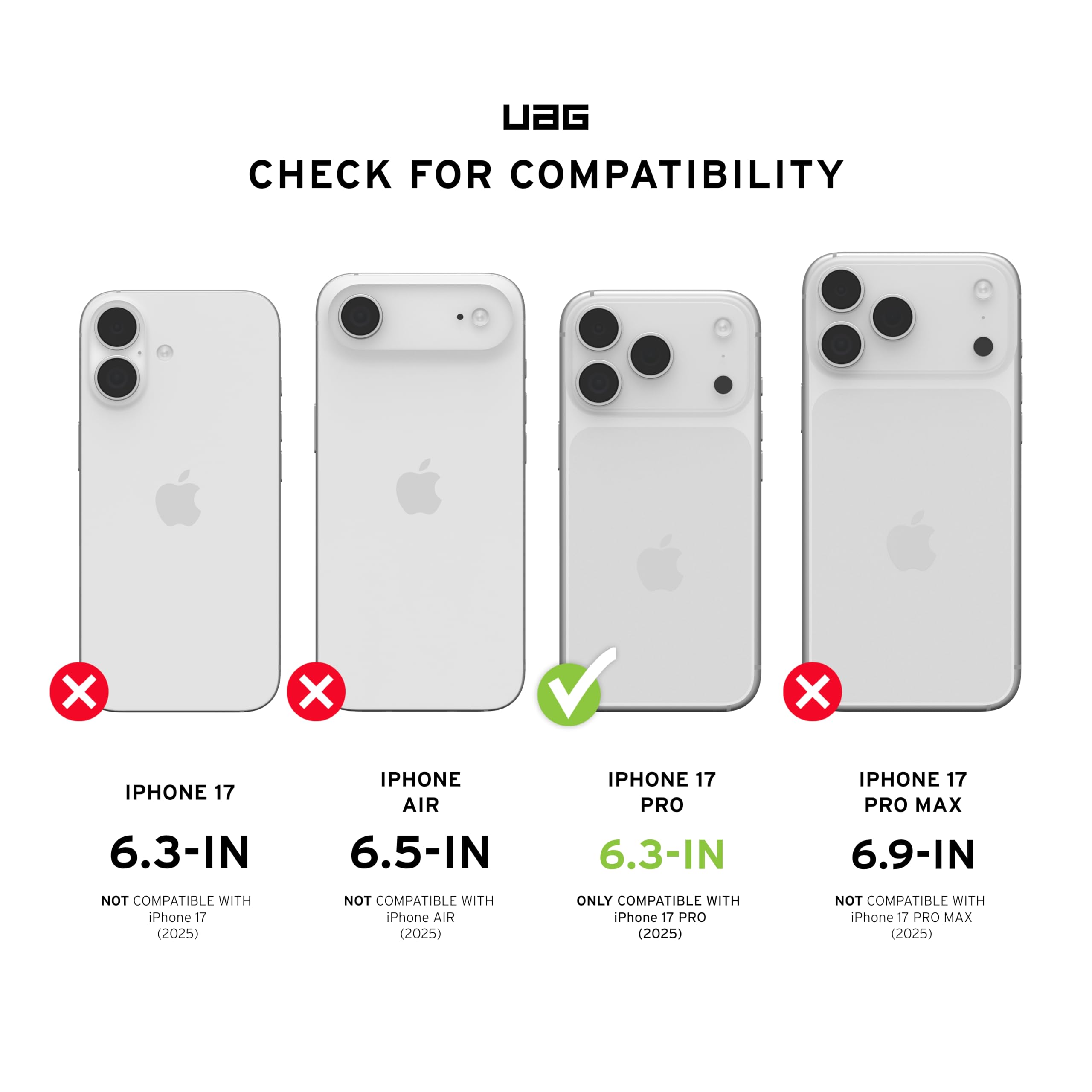 UAG CHECK FOR COMPATIBILITY

- IPHONE 17 6.3-IN
  - NOT COMPATIBLE WITH iPhone 17 (2025)

- IPHONE AIR 6.5-IN
  - NOT COMPATIBLE WITH iPhone AIR (2025)

- IPHONE 17 PRO 6.3-IN
  - ONLY COMPATIBLE WITH iPhone 17 PRO (2025)

- IPHONE 17 PRO MAX 6.9-IN
  - NOT COMPATIBLE WITH iPhone 17 PRO MAX (2025)