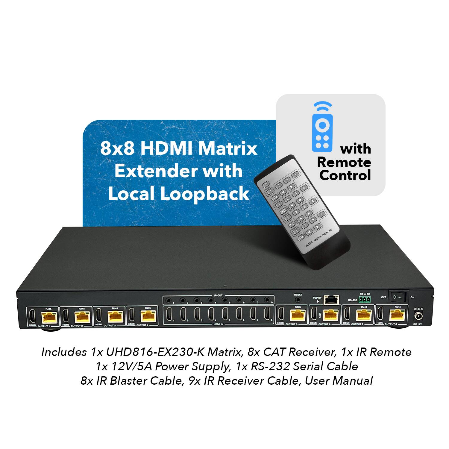 8x8 HDMI Matrix Extender with Remote Control and Local Loopback. Includes 1x UHD816-EX230-K Matrix, 8x CAT Receiver, 1x IR Remote, 1x 12V/5A Power Supply, 1x RS-232 Serial Cable, 8x IR Blaster Cable, 9x IR Receiver Cable, User Manual.
