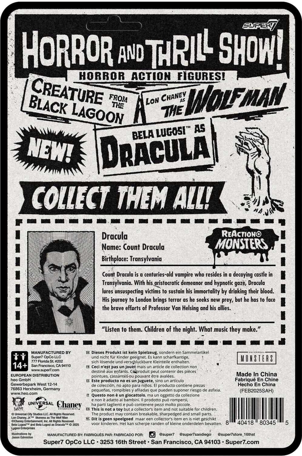 **HORROR AND THRILL SHOW!**  
**HORROR ACTION FIGURES!**  
**CREATURE FROM THE BLACK LAGOON**  
**LON CHANEY AS THE WOLFMAN**  
**BELA LUGOSI AS DRACULA**  
**NEW!**  
**COLLECT THEM ALL!**

---

**Dracula**  
**Name:** Count Dracula  
**Birthplace:** Transylvania

Count Dracula is a centuries-old vampire who resides in a decaying castle in Transylvania. With his aristocratic demeanor and hypnotic gaze, Dracula lures unsuspecting victims to sustain his immortality by drinking their blood. His journey to London brings terror as he seeks new prey, but he has to face the brave efforts of Professor Van Helsing and his allies.

"Listen to them. Children of the night. What music they make."

---

**REACTIONO MONSTERS**

---

**MANUFACTURED BY:**  
Super7 OpCo LLC  
777 Market St. #420  
San Francisco, CA 94105  
www.super7.com

**EUROPEAN DISTRIBUTION:**  
Gewerbehof West 12-14  
76