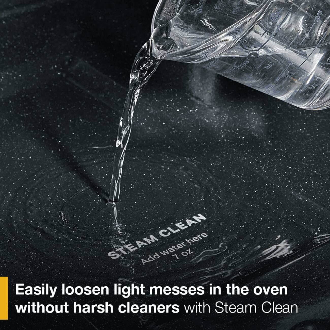 1 Cups  
1/2  
1/4  

CLEAN here  
STEAM  
Add water 7 oz  

Easily loosen light messes in the oven without harsh cleaners with Steam Clean