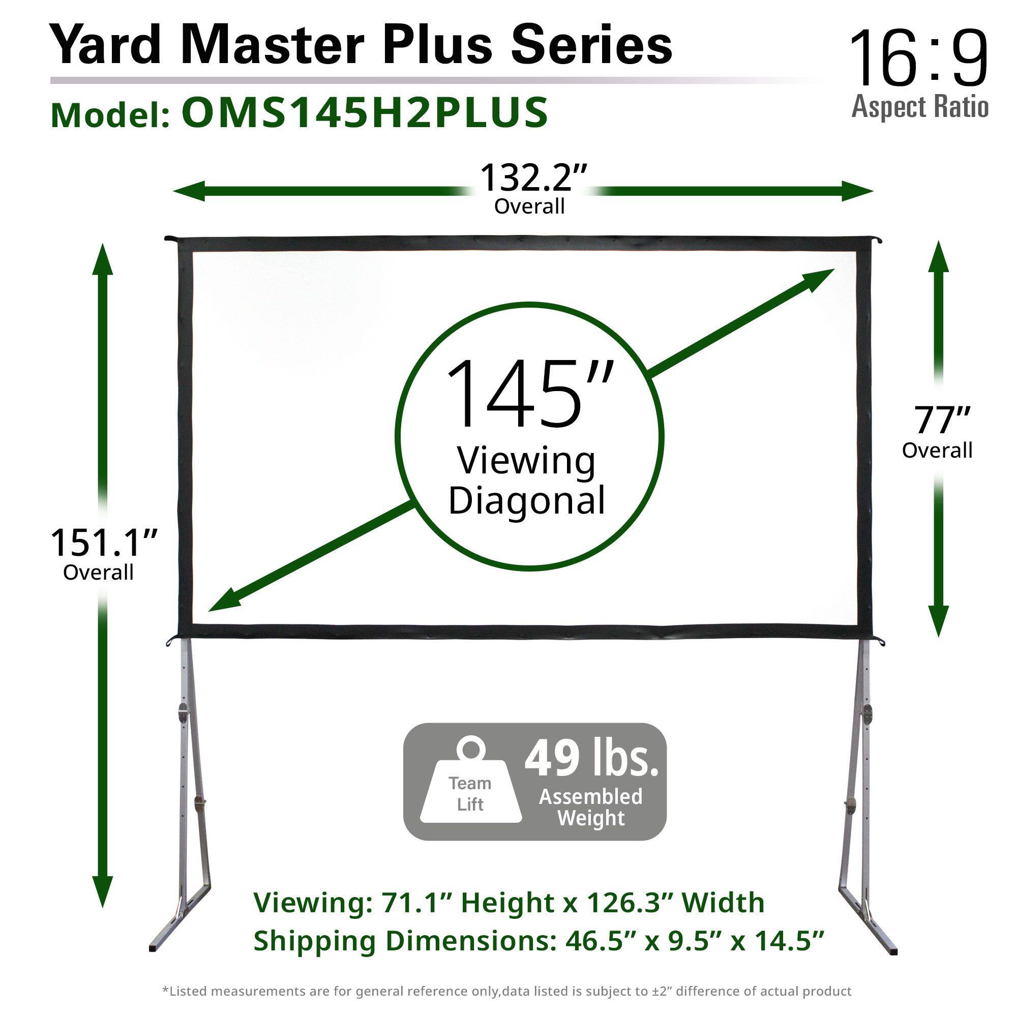 Yard Master Plus Series  
Model: OMS145H2PLUS  

16:9 Aspect Ratio  

132.2" Overall  
151.1" Overall  
145" Viewing Diagonal  
77" Overall  

Viewing: 71.1" Height x 126.3" Width  

Shipping Dimensions: 46.5" x 9.5" x 14.5"  

Team Lift: 49 lbs.  
Assembled Weight: 49 lbs.  

*Listed measurements are for general reference only, data listed is subject to ±2" difference of actual product.