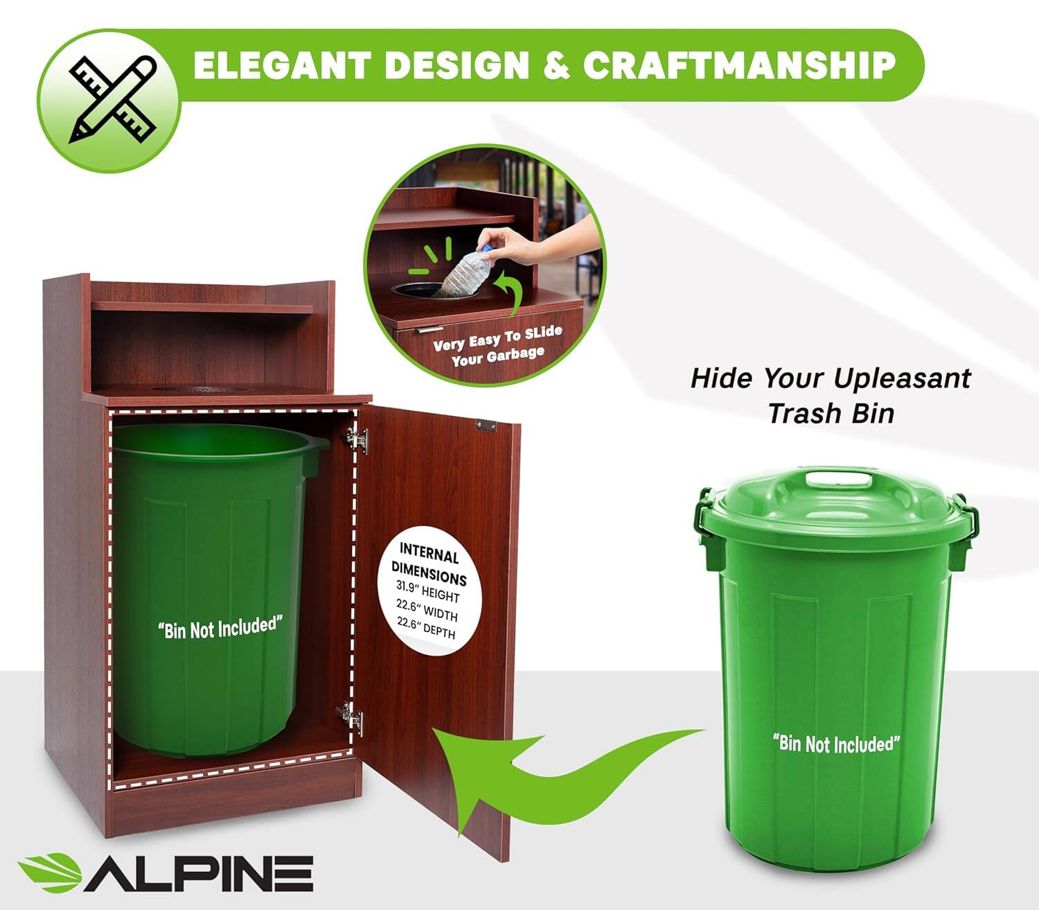 ELEGANT DESIGN & CRAFTSMANSHIP

To Slide Very Easy Your Garbage

Hide Your Upleasant Trash Bin

"Bin Not Included"

INTERNAL DIMENSIONS 31.9" HEIGHT 22.6" WIDTH 22.6" DEPTH

"Bin Not Included"

ALPINE