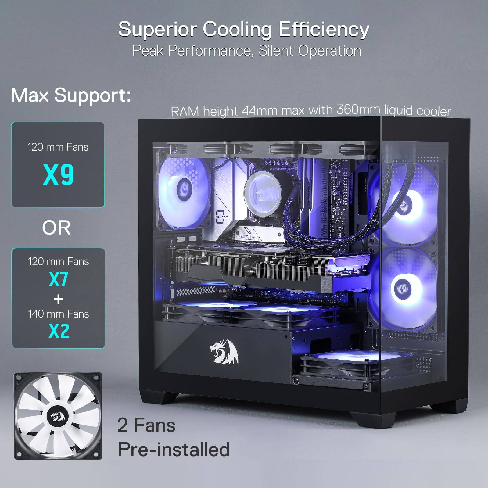 Superior Cooling Efficiency  
Peak Performance, Silent Operation  

Max Support:  
RAM height 44mm max with 360mm liquid cooler  

120 mm Fans X9  
OR  
120 mm Fans X7 + 140 mm Fans X2  

2 Fans Pre-installed