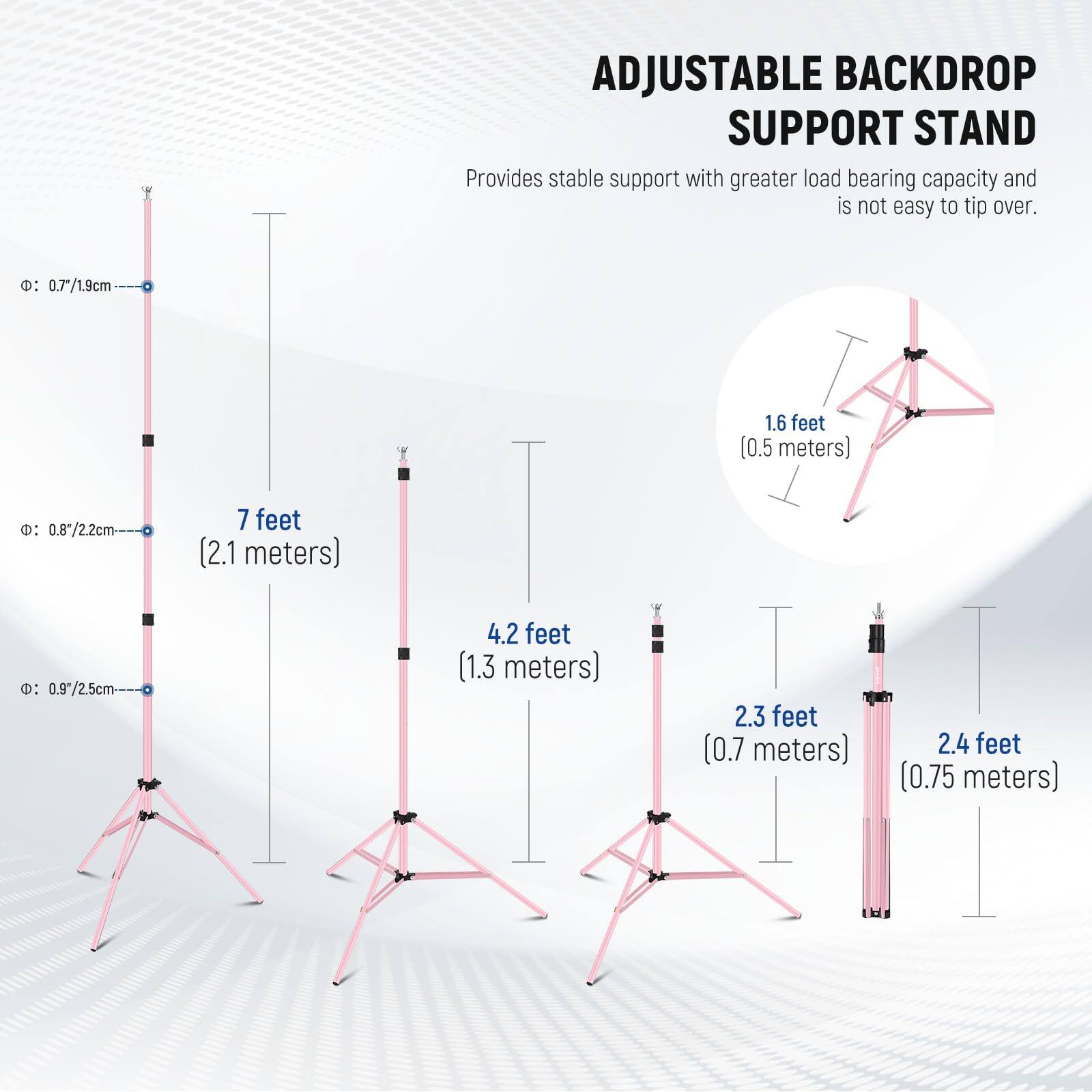 ADJUSTABLE BACKDROP SUPPORT STAND  
Provides stable support with greater load bearing capacity and is not easy to tip over.  

- 0.7/1.9cm 1.6 feet (0.5 meters)  
- 0.8*/2.2cm 7 feet (2.1 meters)  
- 0.97/2.5cm 4.2 feet (1.3 meters)  
- 2.3 feet (0.7 meters)  
- 2.4 feet (0.75 meters)