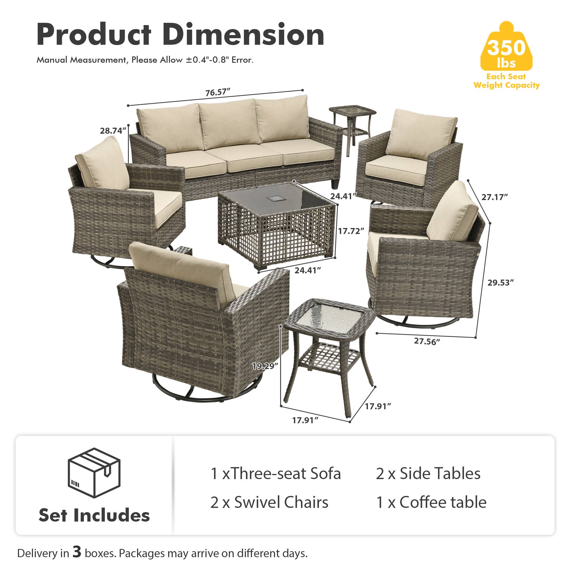 Product Dimension Manual Measurement, Please Allow ±0.4"-0.8" Error.  
76.57"  
350 lbs Each Seat Weight Capacity  
28.74"  
24.41"  
27.17"  
17.72"  
24.41"  
29.53"  
27.56"  
19.29"  
17.91"  
17.91"  

Set Includes  
1 x Three-seat Sofa  
2 x Swivel Chairs  
2 x Side Tables  
1 x Coffee table  

Delivery in 3 boxes. Packages may arrive on different days.