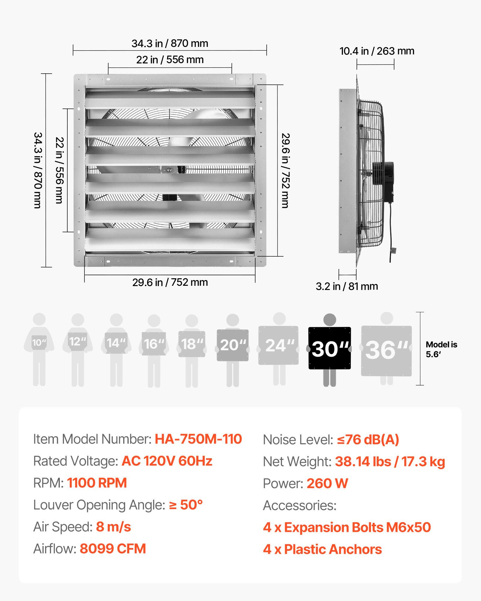34.3 in / 870 mm  
22 in / 556 mm  
10.4 in / 263 mm  
29.6 in / 752 mm  
3.2 in / 81 mm  

10" 12" 14" 16" 18" 20" 24" 30" 36"  
Model is 5.6'  

Item Model Number: HA-750M-110  
Noise Level: ≤76 dB(A)  
Rated Voltage: AC 120V 60Hz  
Net Weight: 38.14 lbs / 17.3 kg  
RPM: 1100 RPM  
Power: 260 W  
Louder Opening Angle: ≥ 50°  
Air Speed: 8 m/s  
Airflow: 8099 CFM  

Accessories:  
4 x Expansion Bolts M6x50  
4 x Plastic Anchors