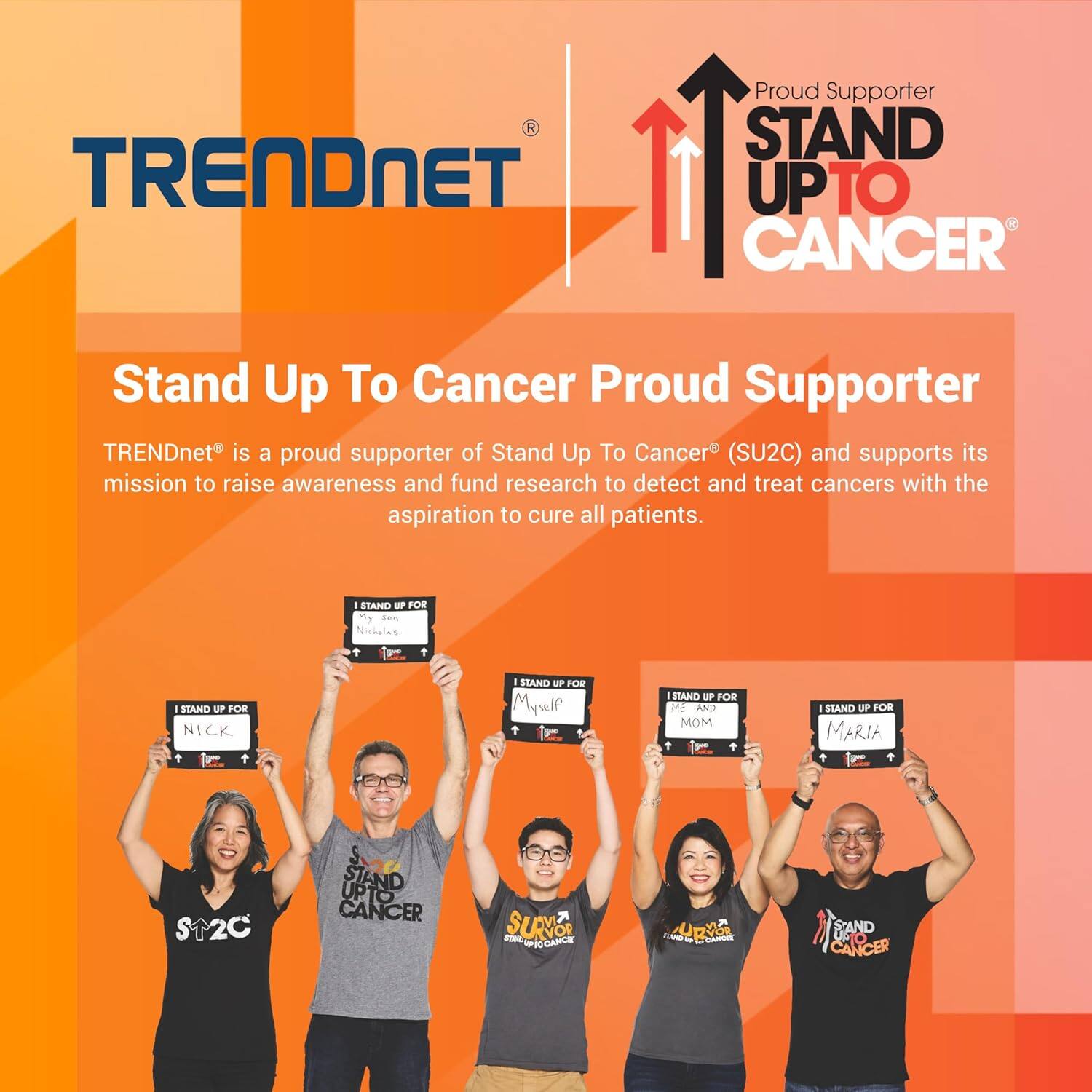 Proud Supporter  
STAND UP TO CANCER  

TRENDnet is a proud supporter of Stand Up To Cancer (SU2C) and supports its mission to raise awareness and fund research to detect and treat cancers with the aspiration to cure all patients.  

I STAND UP FOR  
- NICK  
- My son Michael  
- Myself and Mom  
- MARIA  

I STAND UP FOR  
- Myself  
- My wife  
- My daughter