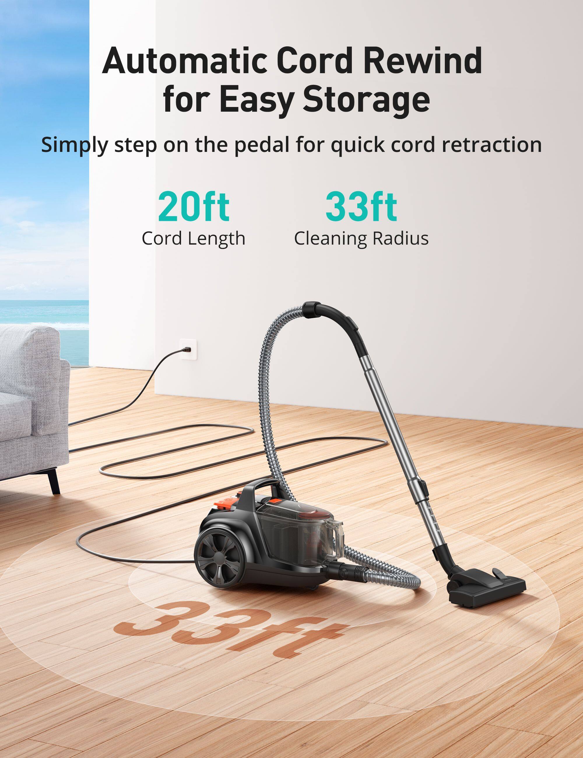 Automatic Cord Rewind for Easy Storage  
Simply step on the pedal for quick cord retraction  
20ft Cord Length  
33ft Cleaning Radius